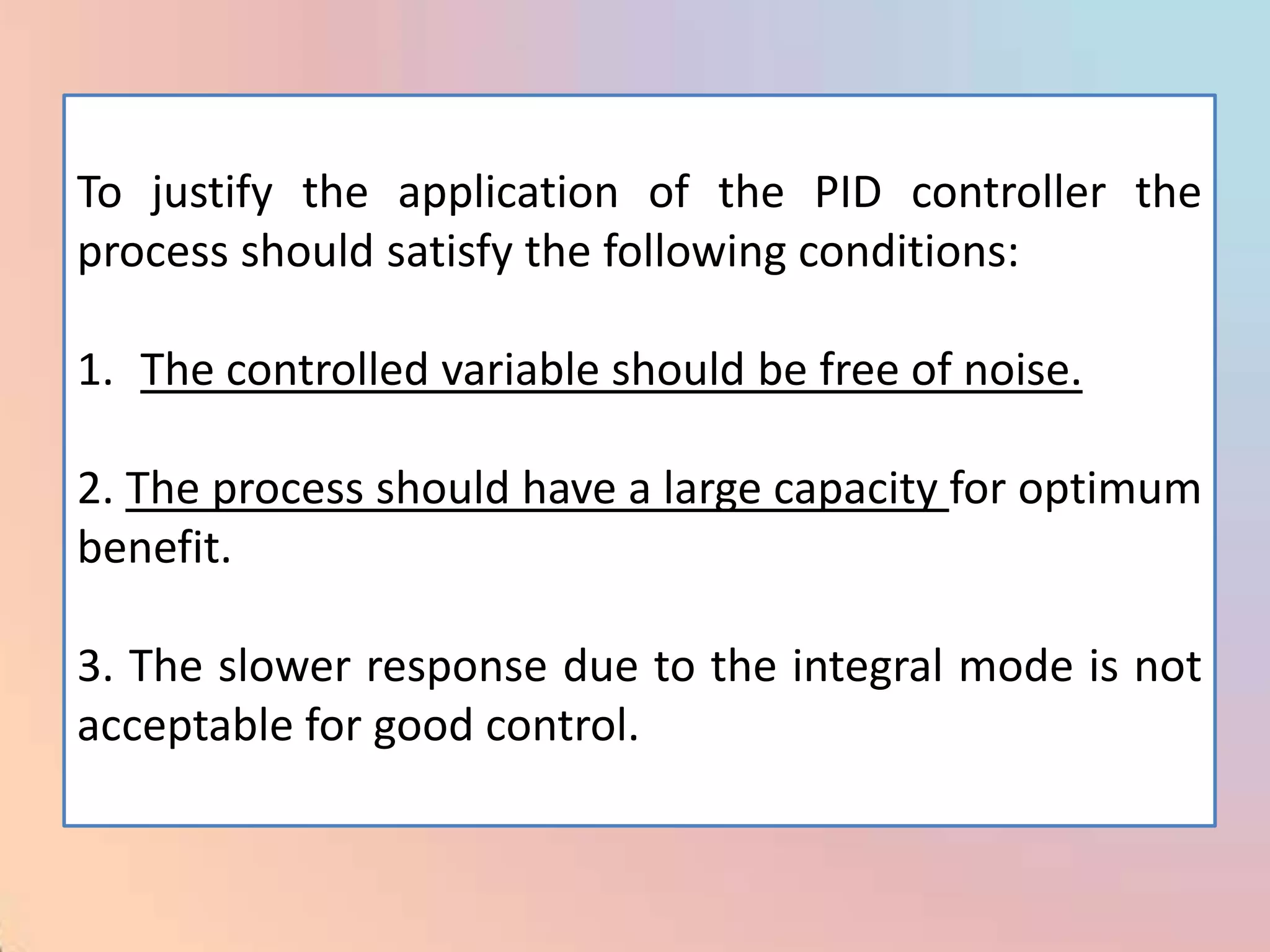 To justify the application of the PID controller the
process should satisfy the following conditions:

1. The controlled variable should be free of noise.

2. The process should have a large capacity for optimum
benefit.

3. The slower response due to the integral mode is not
acceptable for good control.
 