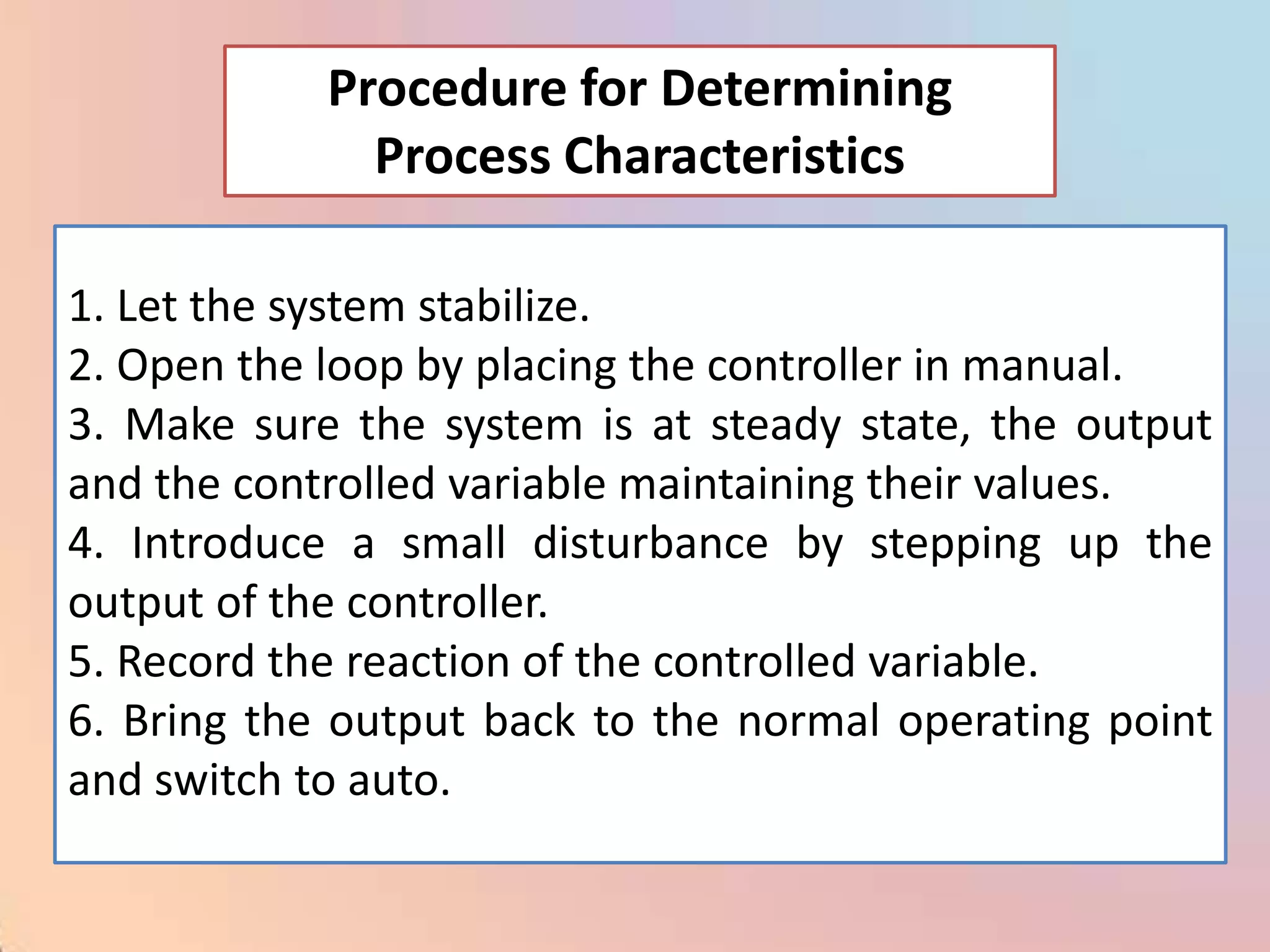 Procedure for Determining
              Process Characteristics

1. Let the system stabilize.
2. Open the loop by placing the controller in manual.
3. Make sure the system is at steady state, the output
and the controlled variable maintaining their values.
4. Introduce a small disturbance by stepping up the
output of the controller.
5. Record the reaction of the controlled variable.
6. Bring the output back to the normal operating point
and switch to auto.
 
