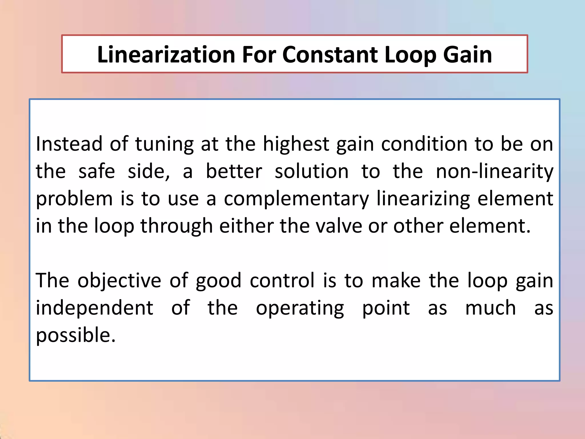Linearization For Constant Loop Gain


Instead of tuning at the highest gain condition to be on
the safe side, a better solution to the non-linearity
problem is to use a complementary linearizing element
in the loop through either the valve or other element.

The objective of good control is to make the loop gain
independent of the operating point as much as
possible.
 