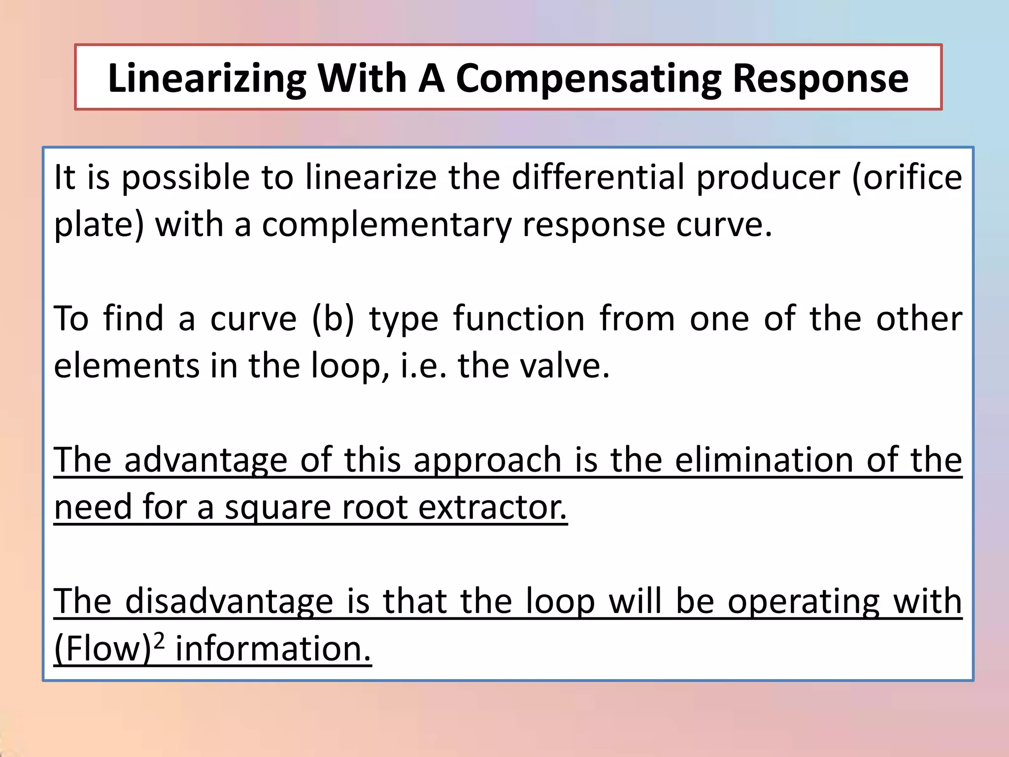 Linearizing With A Compensating Response

It is possible to linearize the differential producer (orifice
plate) with a complementary response curve.

To find a curve (b) type function from one of the other
elements in the loop, i.e. the valve.

The advantage of this approach is the elimination of the
need for a square root extractor.

The disadvantage is that the loop will be operating with
(Flow)2 information.
 