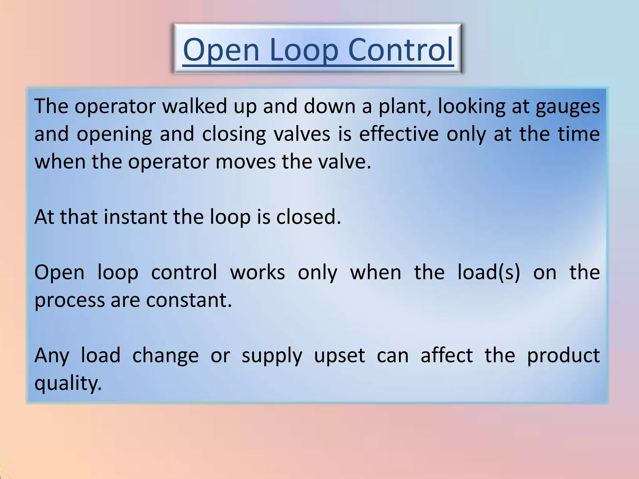 Open Loop Control
The operator walked up and down a plant, looking at gauges
and opening and closing valves is effective only at the time
when the operator moves the valve.

At that instant the loop is closed.

Open loop control works only when the load(s) on the
process are constant.

Any load change or supply upset can affect the product
quality.
 