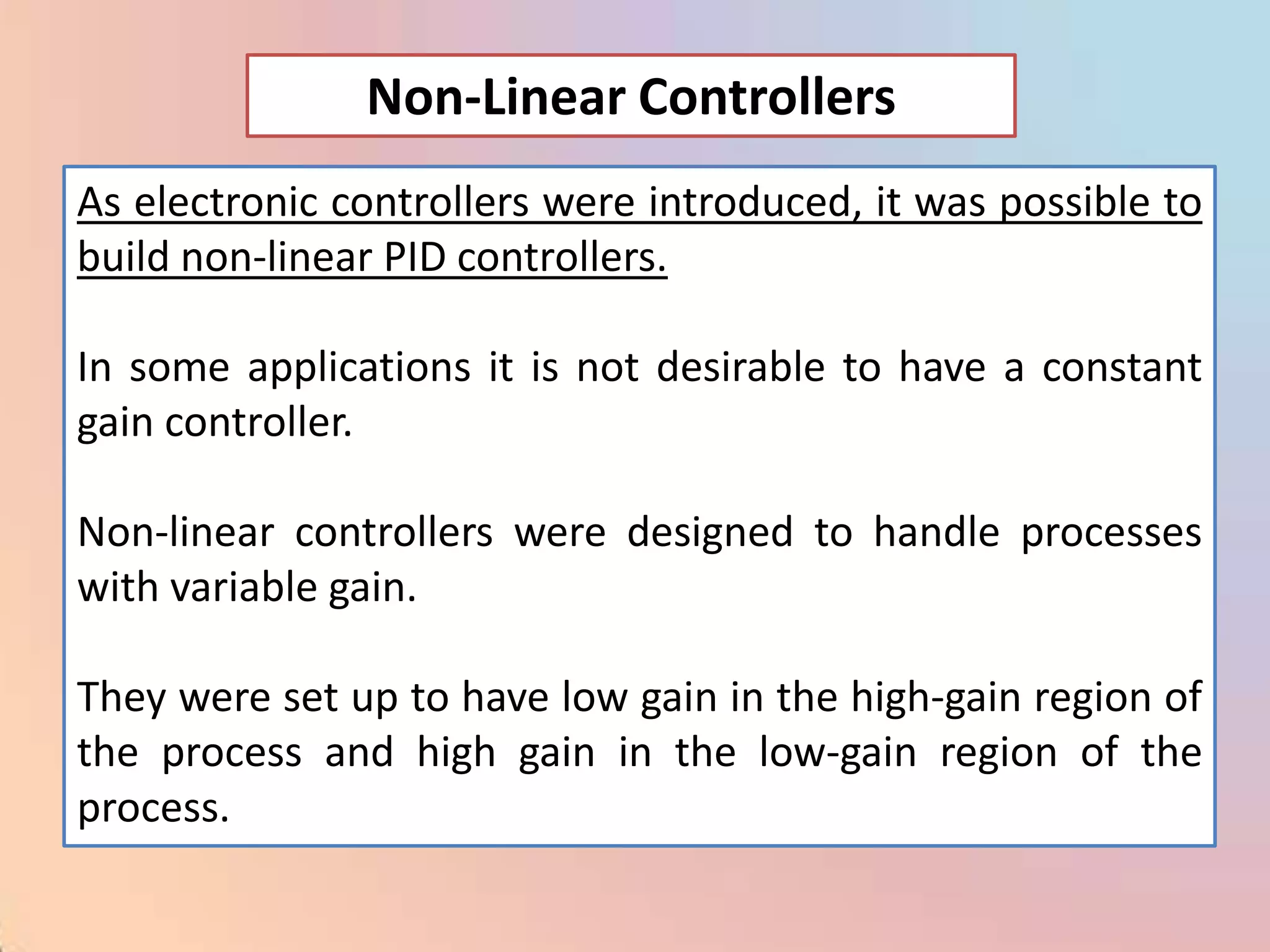 Non-Linear Controllers
As electronic controllers were introduced, it was possible to
build non-linear PID controllers.

In some applications it is not desirable to have a constant
gain controller.

Non-linear controllers were designed to handle processes
with variable gain.

They were set up to have low gain in the high-gain region of
the process and high gain in the low-gain region of the
process.
 