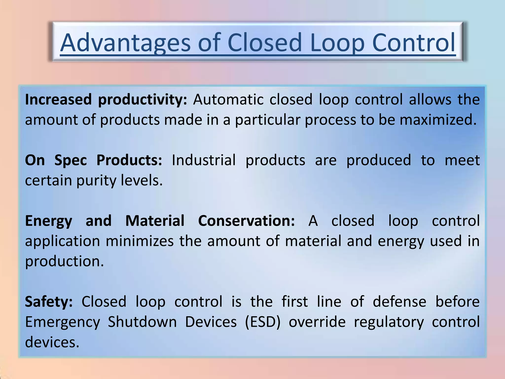 Advantages of Closed Loop Control
Increased productivity: Automatic closed loop control allows the
amount of products made in a particular process to be maximized.

On Spec Products: Industrial products are produced to meet
certain purity levels.

Energy and Material Conservation: A closed loop control
application minimizes the amount of material and energy used in
production.

Safety: Closed loop control is the first line of defense before
Emergency Shutdown Devices (ESD) override regulatory control
devices.
 
