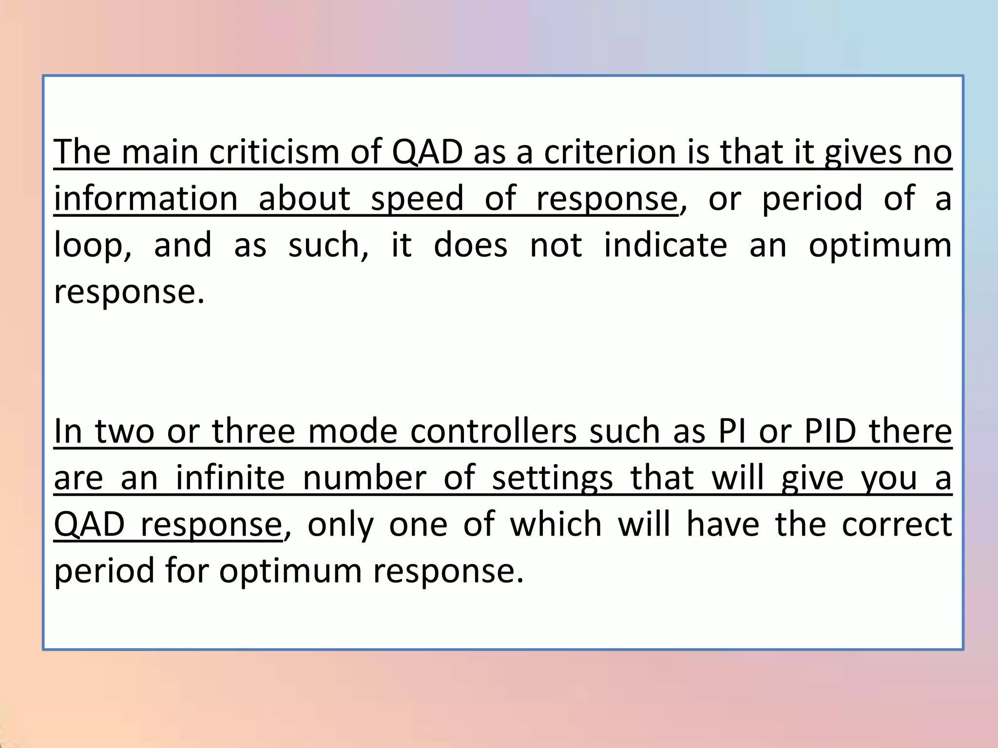 The main criticism of QAD as a criterion is that it gives no
information about speed of response, or period of a
loop, and as such, it does not indicate an optimum
response.


In two or three mode controllers such as PI or PID there
are an infinite number of settings that will give you a
QAD response, only one of which will have the correct
period for optimum response.
 