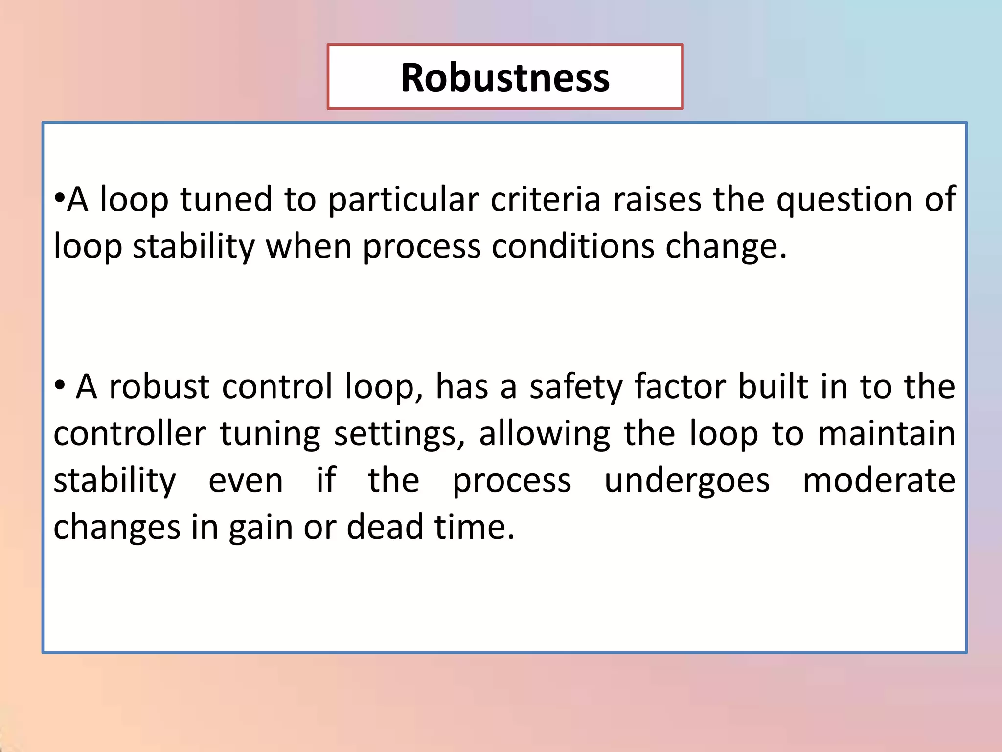 Robustness

•A loop tuned to particular criteria raises the question of
loop stability when process conditions change.


• A robust control loop, has a safety factor built in to the
controller tuning settings, allowing the loop to maintain
stability even if the process undergoes moderate
changes in gain or dead time.
 