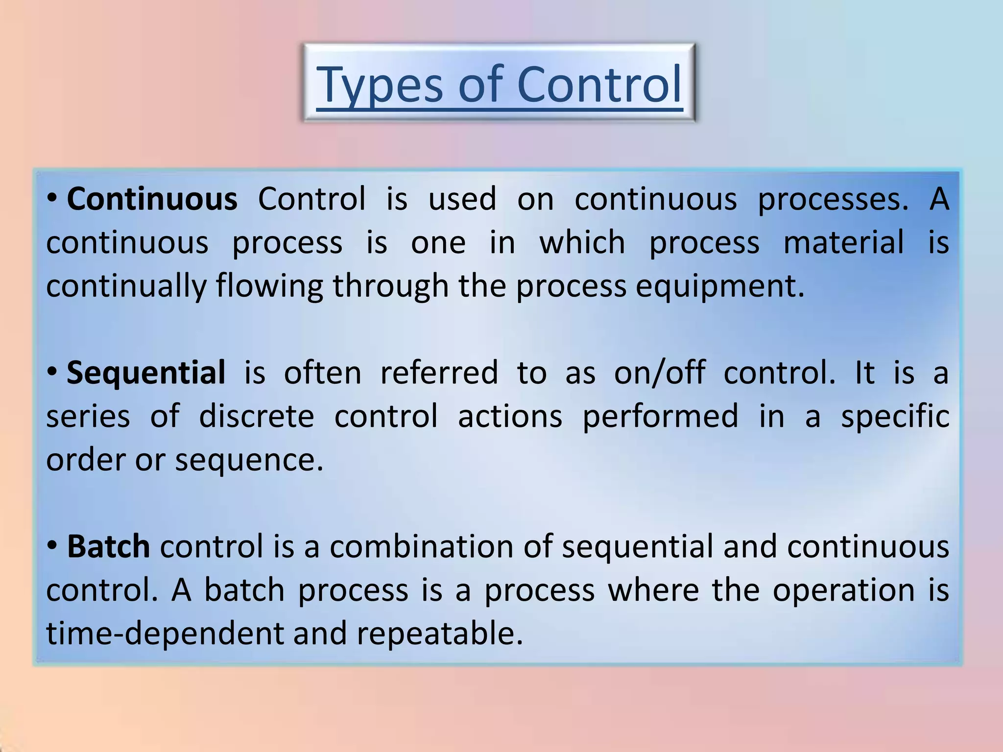 Types of Control
• Continuous Control is used on continuous processes. A
continuous process is one in which process material is
continually flowing through the process equipment.

• Sequential is often referred to as on/off control. It is a
series of discrete control actions performed in a specific
order or sequence.

• Batch control is a combination of sequential and continuous
control. A batch process is a process where the operation is
time-dependent and repeatable.
 