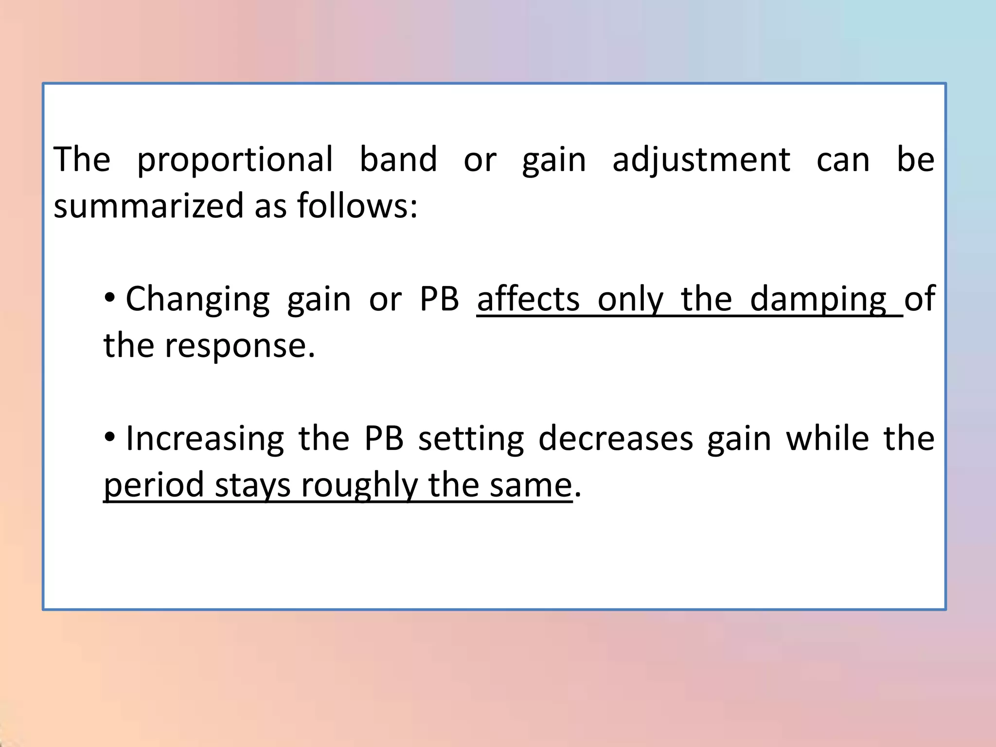 The proportional band or gain adjustment can be
summarized as follows:

  • Changing gain or PB affects only the damping of
  the response.

  • Increasing the PB setting decreases gain while the
  period stays roughly the same.
 