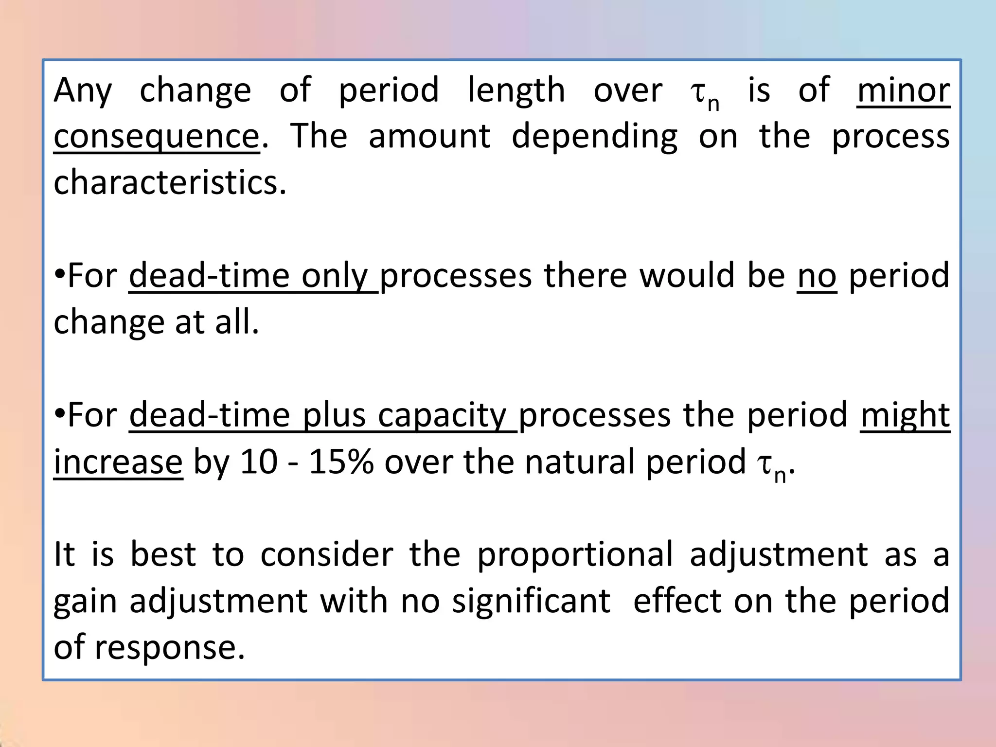 Any change of period length over n is of minor
consequence. The amount depending on the process
characteristics.

•For dead-time only processes there would be no period
change at all.

•For dead-time plus capacity processes the period might
increase by 10 - 15% over the natural period n.

It is best to consider the proportional adjustment as a
gain adjustment with no significant effect on the period
of response.
 