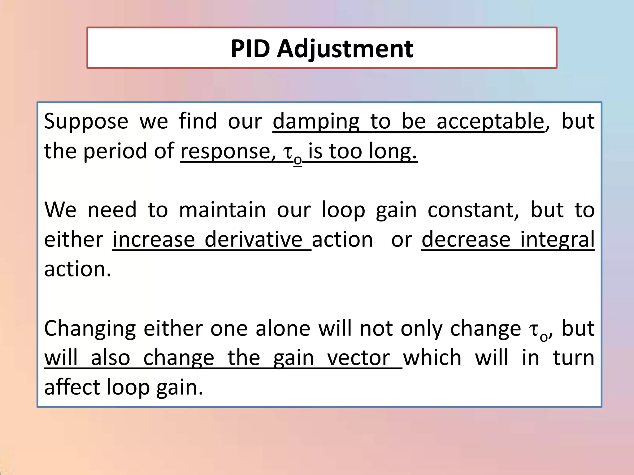 PID Adjustment

Suppose we find our damping to be acceptable, but
the period of response, o is too long.

We need to maintain our loop gain constant, but to
either increase derivative action or decrease integral
action.

Changing either one alone will not only change o, but
will also change the gain vector which will in turn
affect loop gain.
 