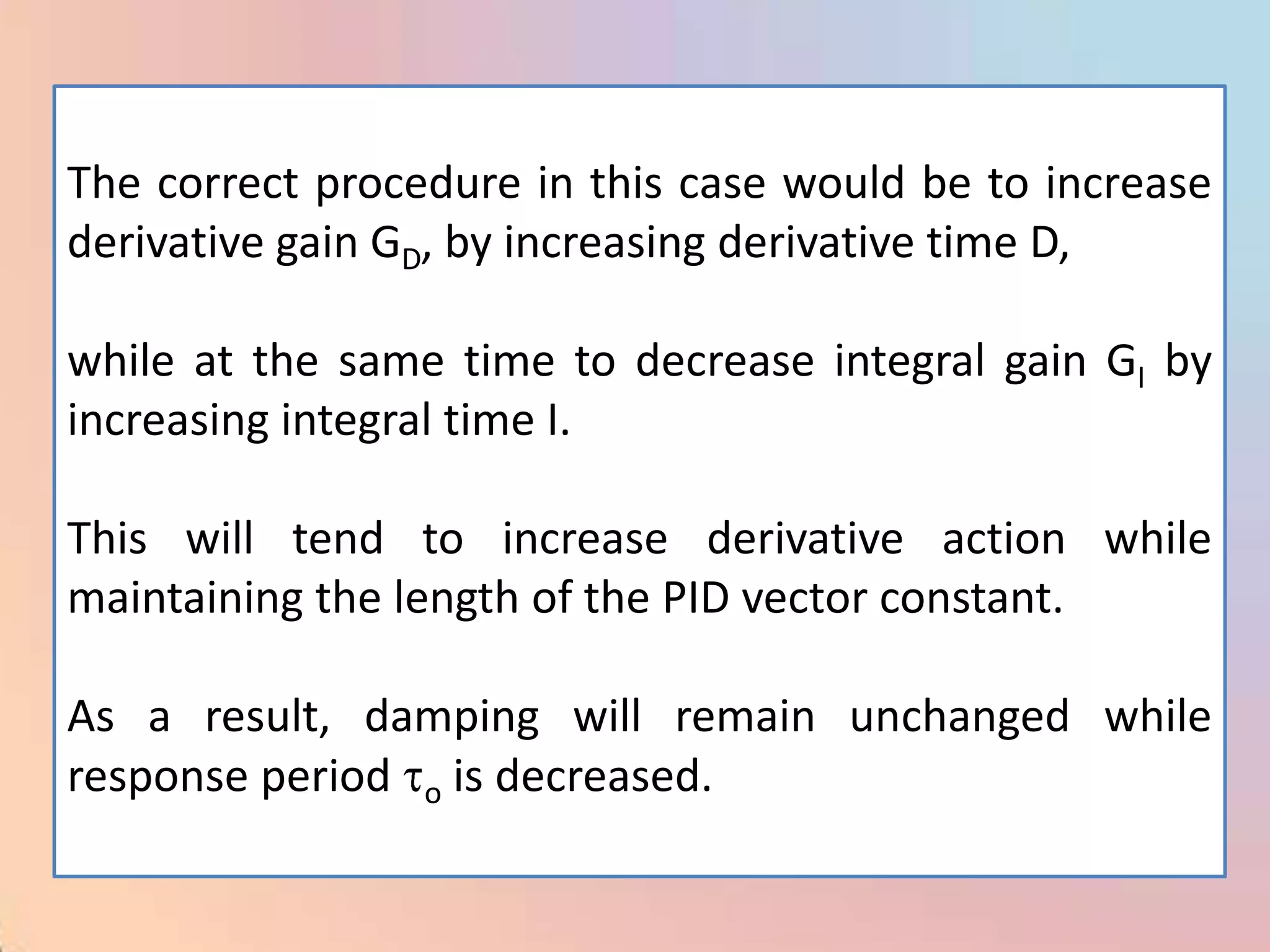 The correct procedure in this case would be to increase
derivative gain GD, by increasing derivative time D,

while at the same time to decrease integral gain GI by
increasing integral time I.

This will tend to increase derivative action while
maintaining the length of the PID vector constant.

As a result, damping will remain unchanged while
response period o is decreased.
 