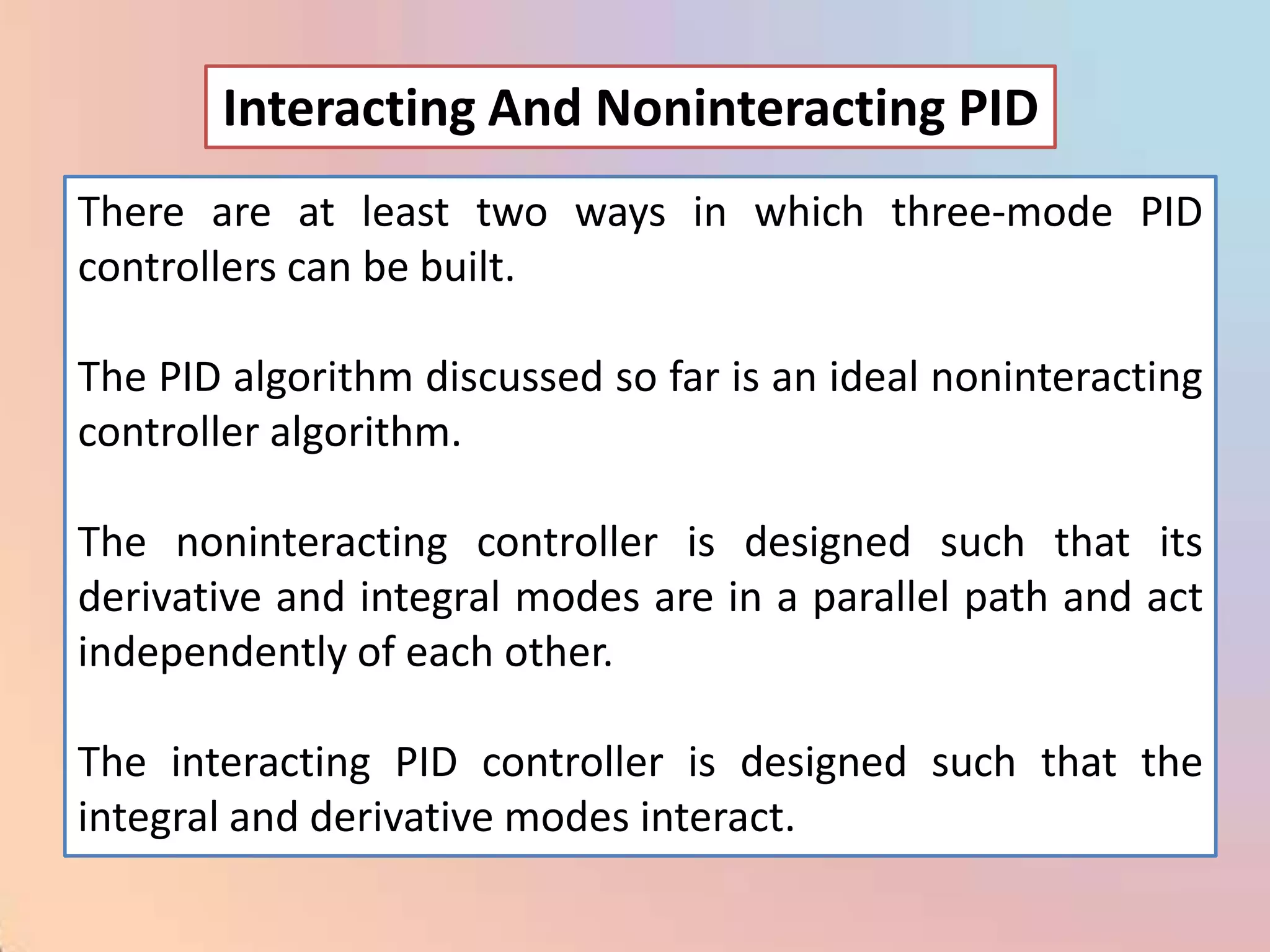 Interacting And Noninteracting PID
There are at least two ways in which three-mode PID
controllers can be built.

The PID algorithm discussed so far is an ideal noninteracting
controller algorithm.

The noninteracting controller is designed such that its
derivative and integral modes are in a parallel path and act
independently of each other.

The interacting PID controller is designed such that the
integral and derivative modes interact.
 