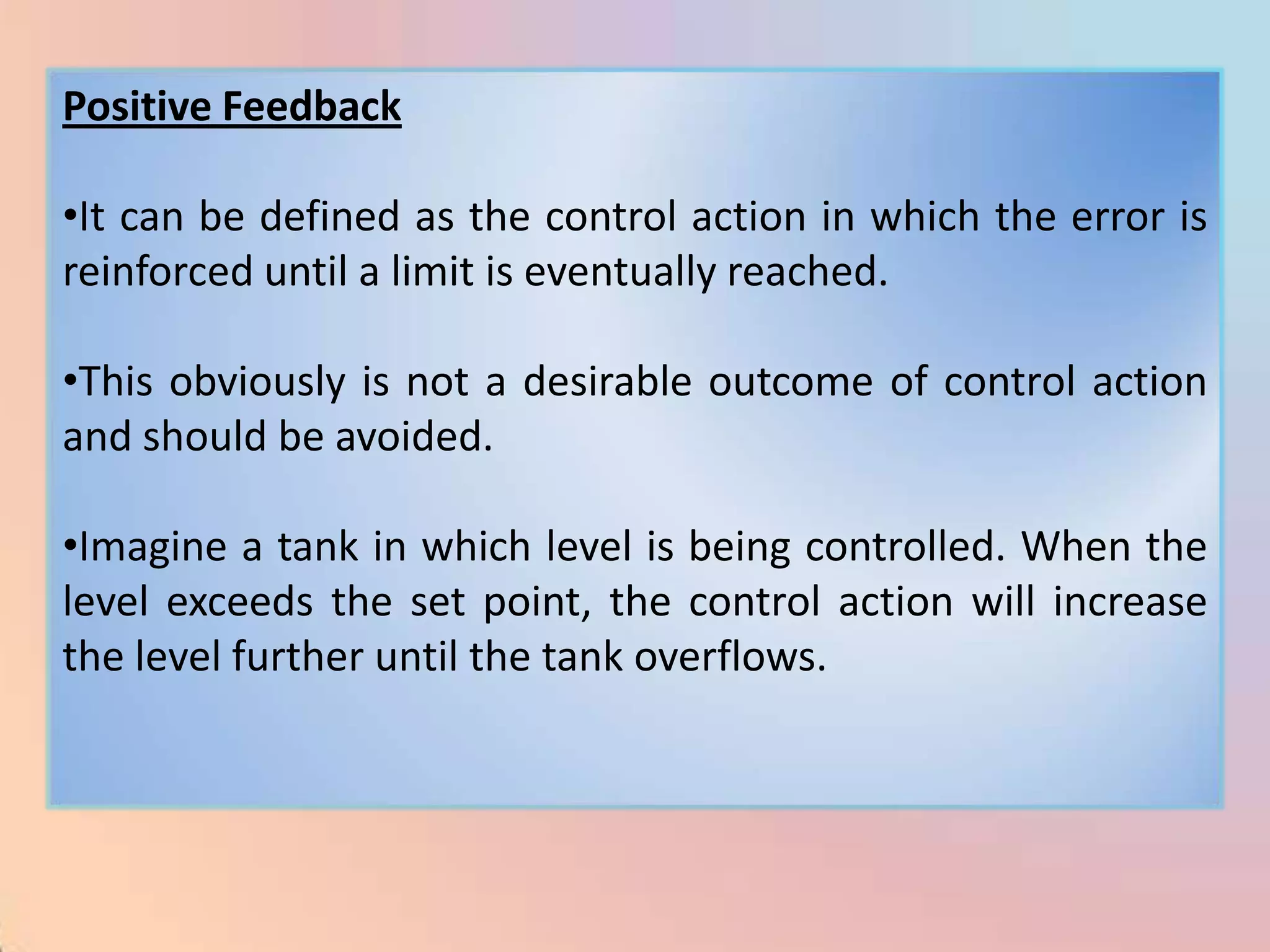 Positive Feedback

•It can be defined as the control action in which the error is
reinforced until a limit is eventually reached.

•This obviously is not a desirable outcome of control action
and should be avoided.

•Imagine a tank in which level is being controlled. When the
level exceeds the set point, the control action will increase
the level further until the tank overflows.
 