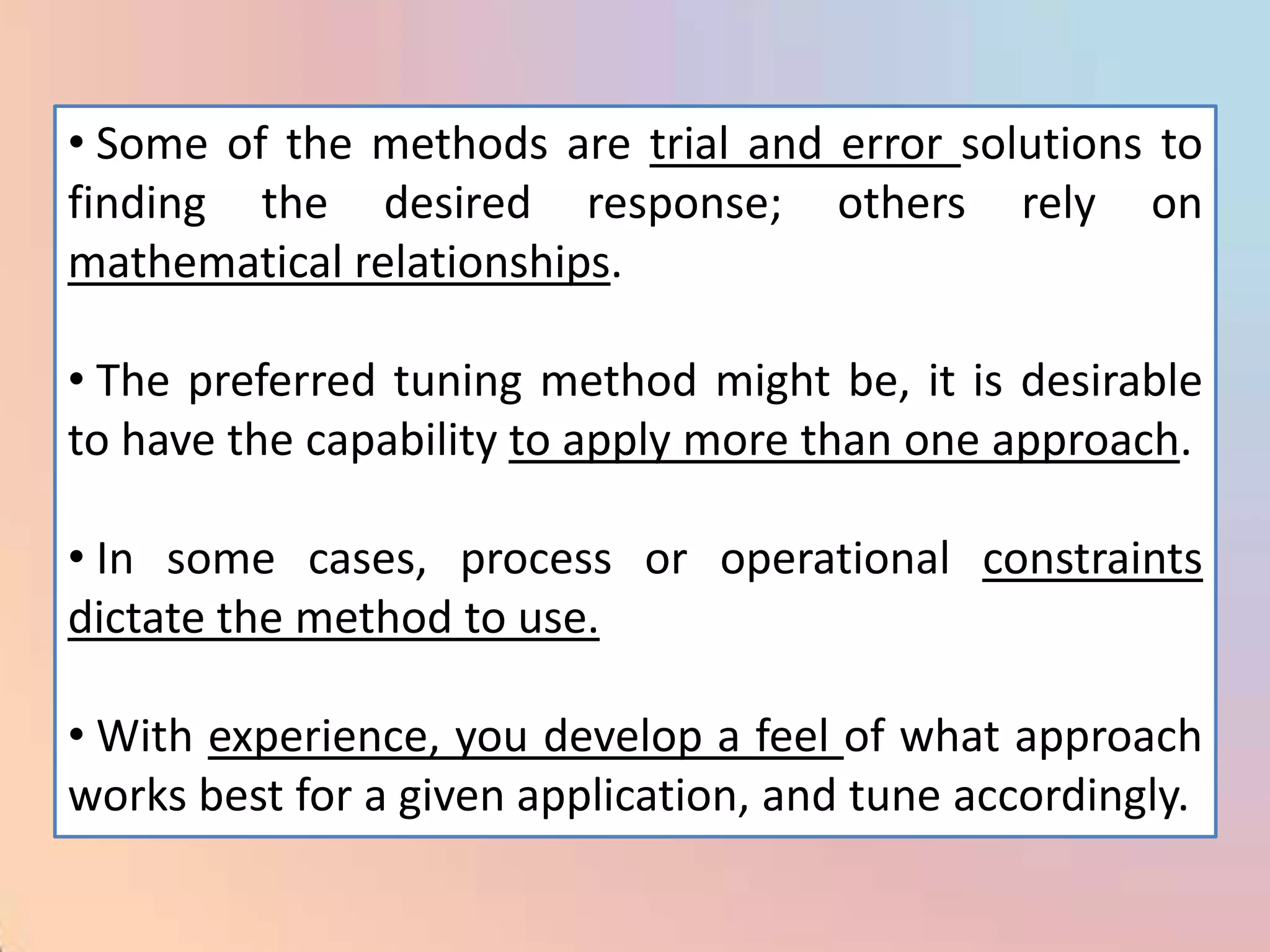 • Some of the methods are trial and error solutions to
finding the desired response; others rely on
mathematical relationships.

• The preferred tuning method might be, it is desirable
to have the capability to apply more than one approach.

• In some cases, process or operational constraints
dictate the method to use.

• With experience, you develop a feel of what approach
works best for a given application, and tune accordingly.
 