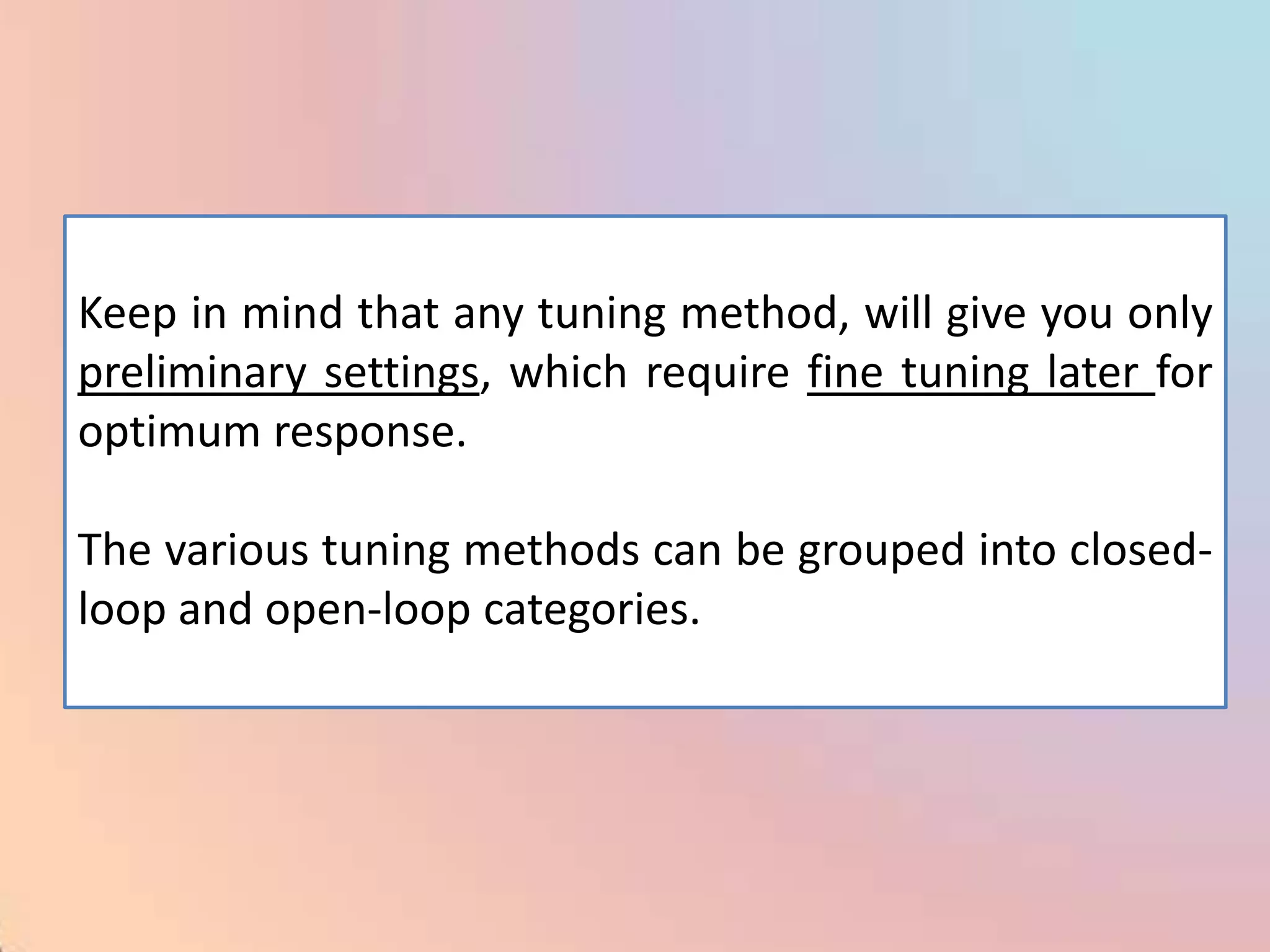 Keep in mind that any tuning method, will give you only
preliminary settings, which require fine tuning later for
optimum response.

The various tuning methods can be grouped into closed-
loop and open-loop categories.
 