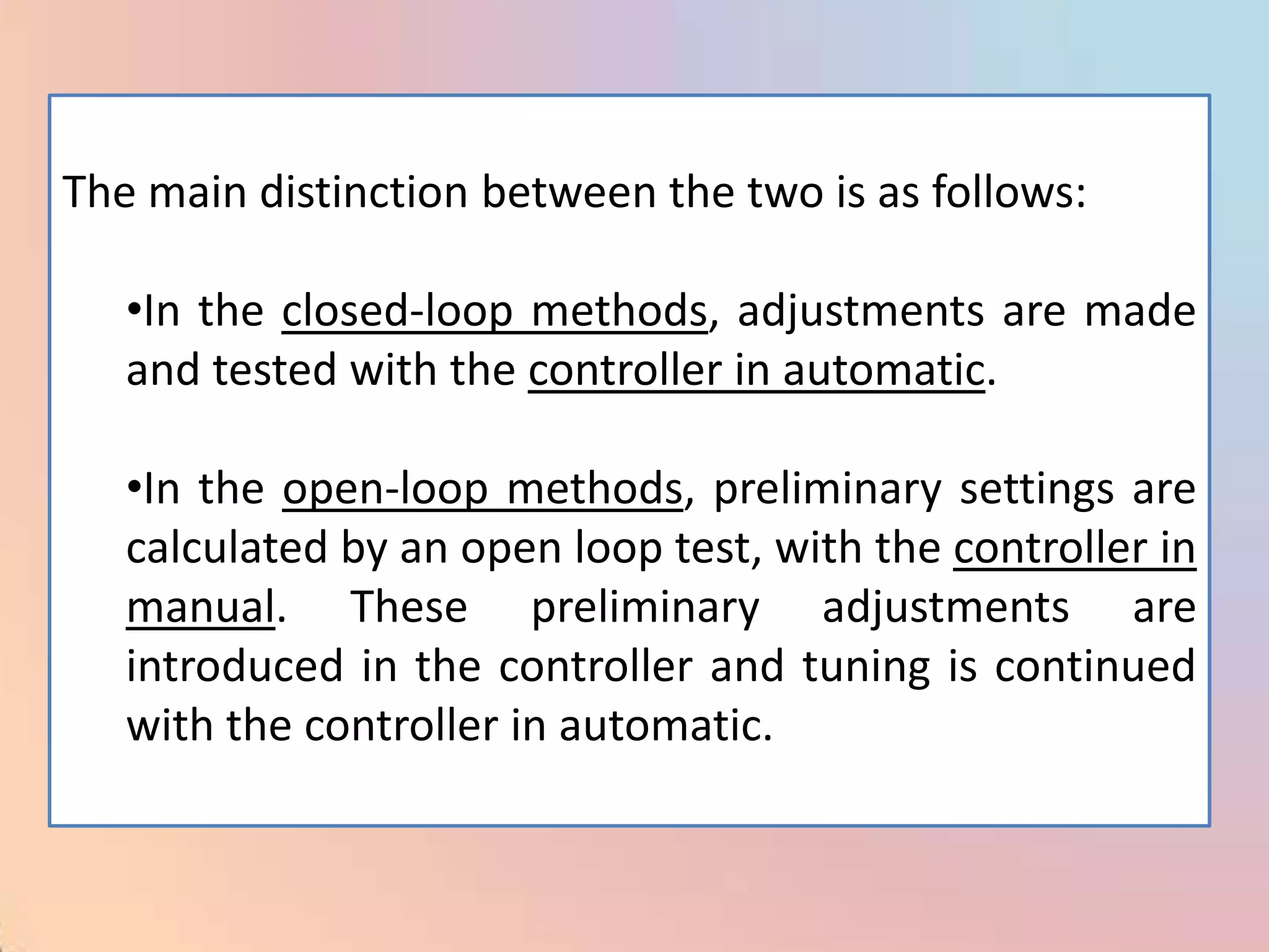 The main distinction between the two is as follows:

   •In the closed-loop methods, adjustments are made
   and tested with the controller in automatic.

   •In the open-loop methods, preliminary settings are
   calculated by an open loop test, with the controller in
   manual. These preliminary adjustments are
   introduced in the controller and tuning is continued
   with the controller in automatic.
 