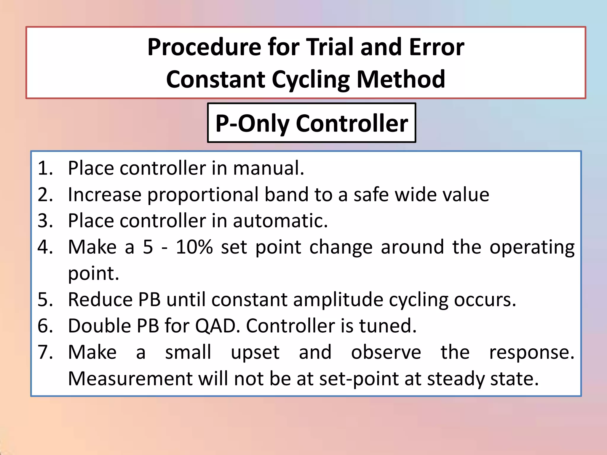 Procedure for Trial and Error
            Constant Cycling Method
                  P-Only Controller
1. Place controller in manual.
2. Increase proportional band to a safe wide value
3. Place controller in automatic.
4. Make a 5 - 10% set point change around the operating
   point.
5. Reduce PB until constant amplitude cycling occurs.
6. Double PB for QAD. Controller is tuned.
7. Make a small upset and observe the response.
   Measurement will not be at set-point at steady state.
 