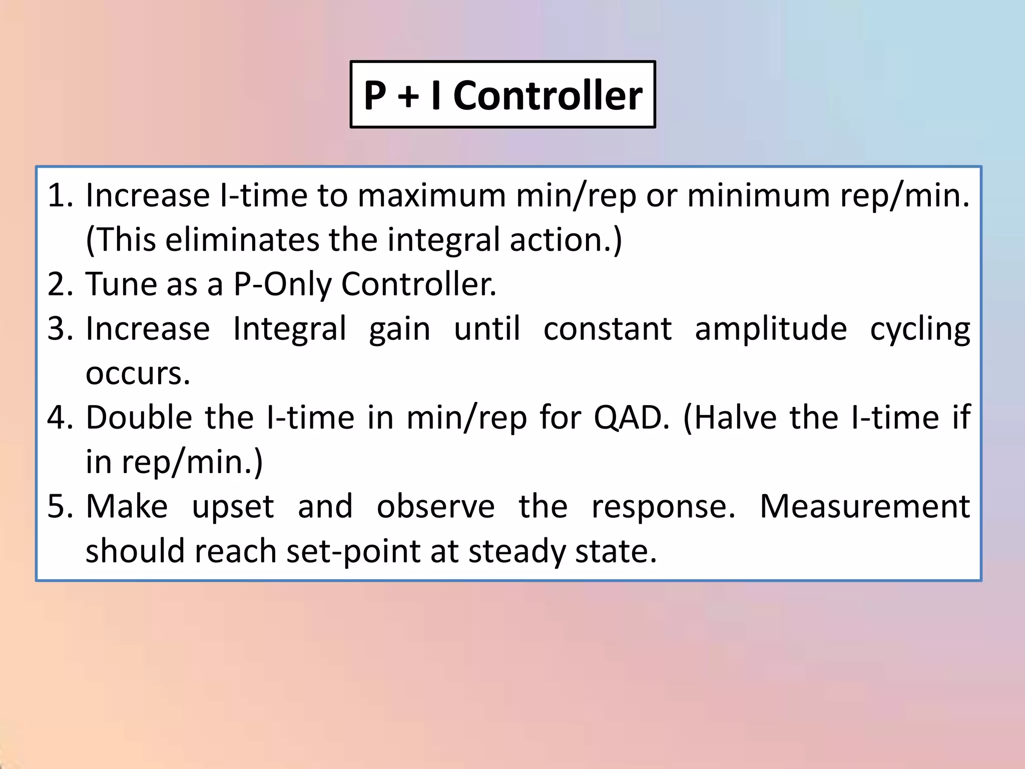 P + I Controller

1. Increase I-time to maximum min/rep or minimum rep/min.
   (This eliminates the integral action.)
2. Tune as a P-Only Controller.
3. Increase Integral gain until constant amplitude cycling
   occurs.
4. Double the I-time in min/rep for QAD. (Halve the I-time if
   in rep/min.)
5. Make upset and observe the response. Measurement
   should reach set-point at steady state.
 
