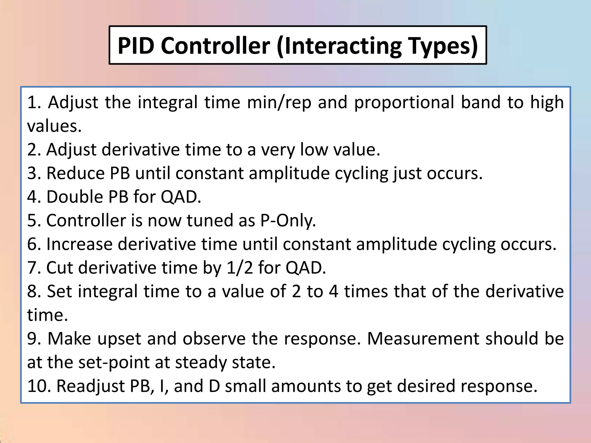 PID Controller (Interacting Types)

1. Adjust the integral time min/rep and proportional band to high
values.
2. Adjust derivative time to a very low value.
3. Reduce PB until constant amplitude cycling just occurs.
4. Double PB for QAD.
5. Controller is now tuned as P-Only.
6. Increase derivative time until constant amplitude cycling occurs.
7. Cut derivative time by 1/2 for QAD.
8. Set integral time to a value of 2 to 4 times that of the derivative
time.
9. Make upset and observe the response. Measurement should be
at the set-point at steady state.
10. Readjust PB, I, and D small amounts to get desired response.
 