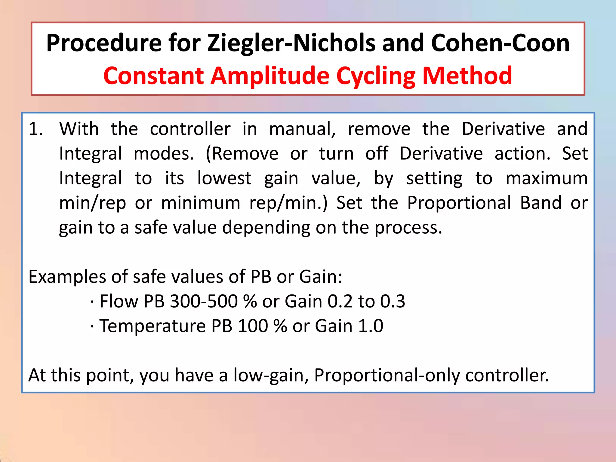Procedure for Ziegler-Nichols and Cohen-Coon
       Constant Amplitude Cycling Method
1. With the controller in manual, remove the Derivative and
   Integral modes. (Remove or turn off Derivative action. Set
   Integral to its lowest gain value, by setting to maximum
   min/rep or minimum rep/min.) Set the Proportional Band or
   gain to a safe value depending on the process.

Examples of safe values of PB or Gain:
      · Flow PB 300-500 % or Gain 0.2 to 0.3
      · Temperature PB 100 % or Gain 1.0

At this point, you have a low-gain, Proportional-only controller.
 