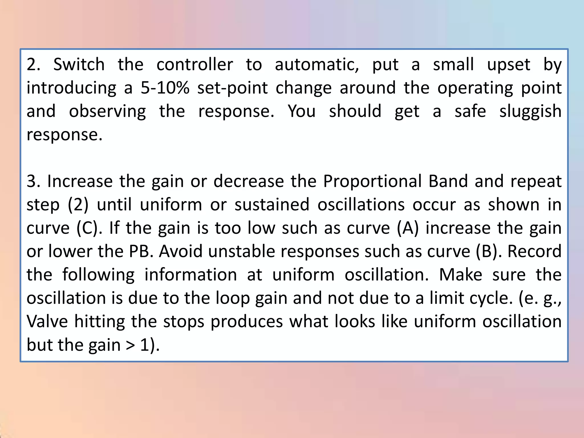2. Switch the controller to automatic, put a small upset by
introducing a 5-10% set-point change around the operating point
and observing the response. You should get a safe sluggish
response.

3. Increase the gain or decrease the Proportional Band and repeat
step (2) until uniform or sustained oscillations occur as shown in
curve (C). If the gain is too low such as curve (A) increase the gain
or lower the PB. Avoid unstable responses such as curve (B). Record
the following information at uniform oscillation. Make sure the
oscillation is due to the loop gain and not due to a limit cycle. (e. g.,
Valve hitting the stops produces what looks like uniform oscillation
but the gain > 1).
 