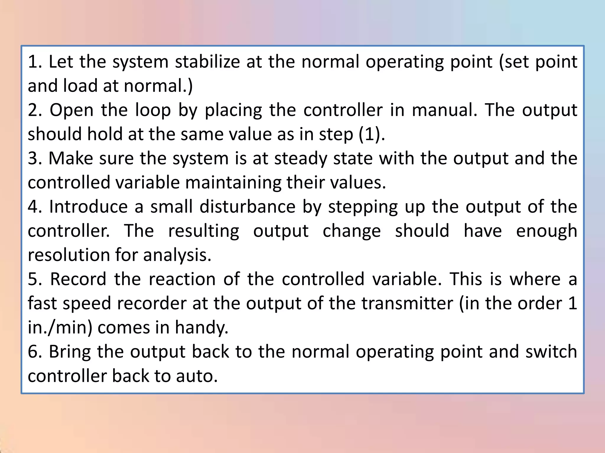 1. Let the system stabilize at the normal operating point (set point
and load at normal.)
2. Open the loop by placing the controller in manual. The output
should hold at the same value as in step (1).
3. Make sure the system is at steady state with the output and the
controlled variable maintaining their values.
4. Introduce a small disturbance by stepping up the output of the
controller. The resulting output change should have enough
resolution for analysis.
5. Record the reaction of the controlled variable. This is where a
fast speed recorder at the output of the transmitter (in the order 1
in./min) comes in handy.
6. Bring the output back to the normal operating point and switch
controller back to auto.
 