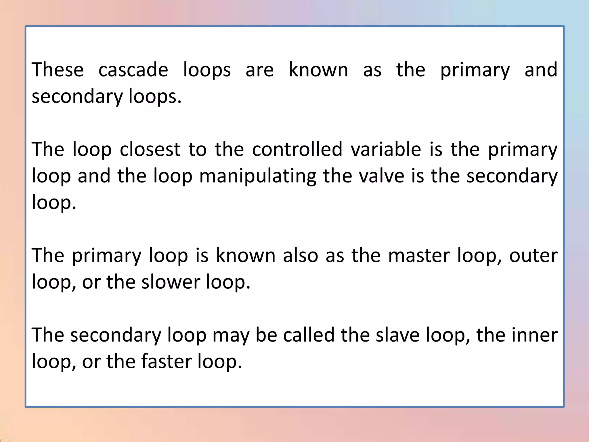 These cascade loops are known as the primary and
secondary loops.

The loop closest to the controlled variable is the primary
loop and the loop manipulating the valve is the secondary
loop.

The primary loop is known also as the master loop, outer
loop, or the slower loop.

The secondary loop may be called the slave loop, the inner
loop, or the faster loop.
 