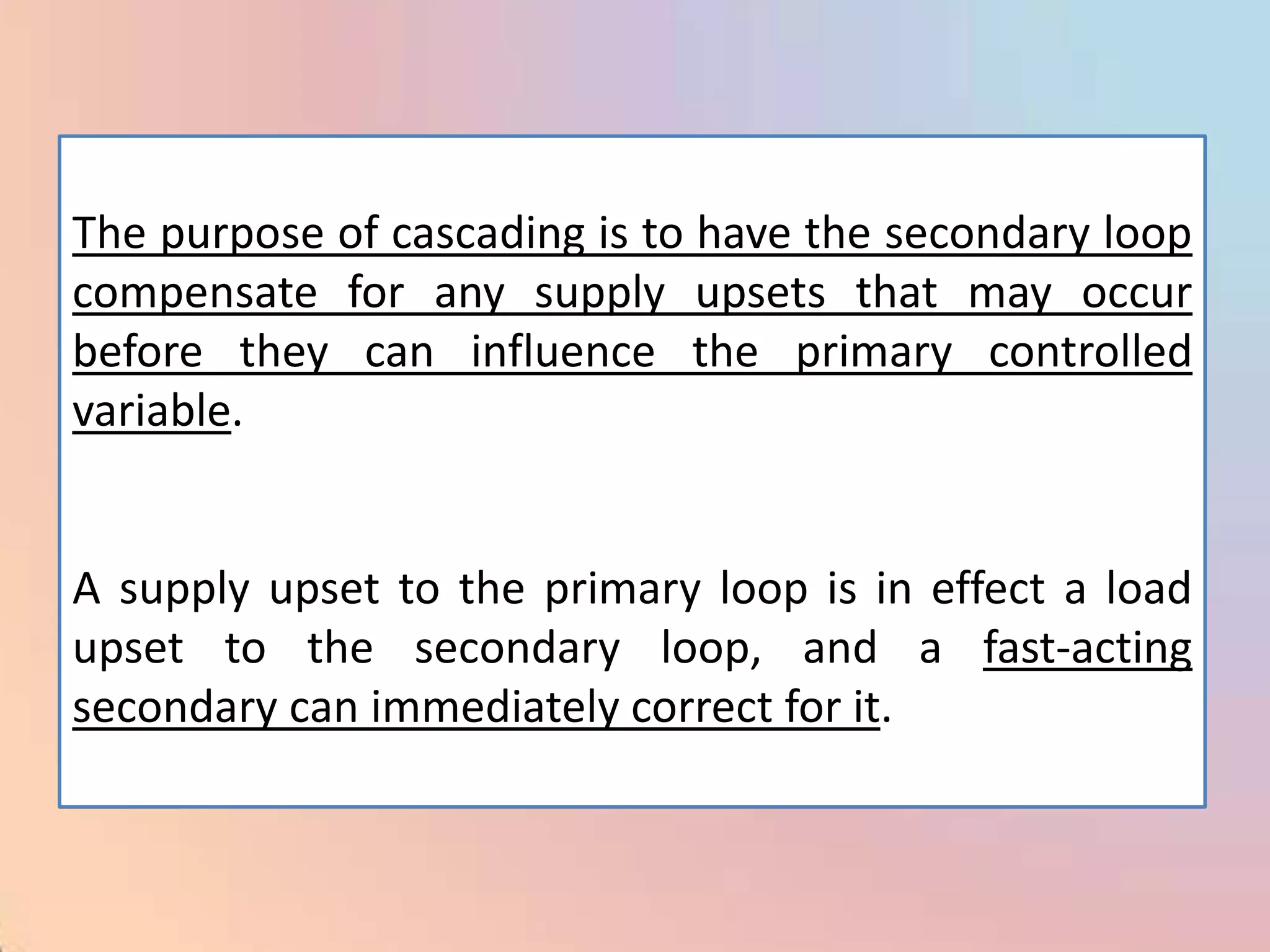 The purpose of cascading is to have the secondary loop
compensate for any supply upsets that may occur
before they can influence the primary controlled
variable.


A supply upset to the primary loop is in effect a load
upset to the secondary loop, and a fast-acting
secondary can immediately correct for it.
 