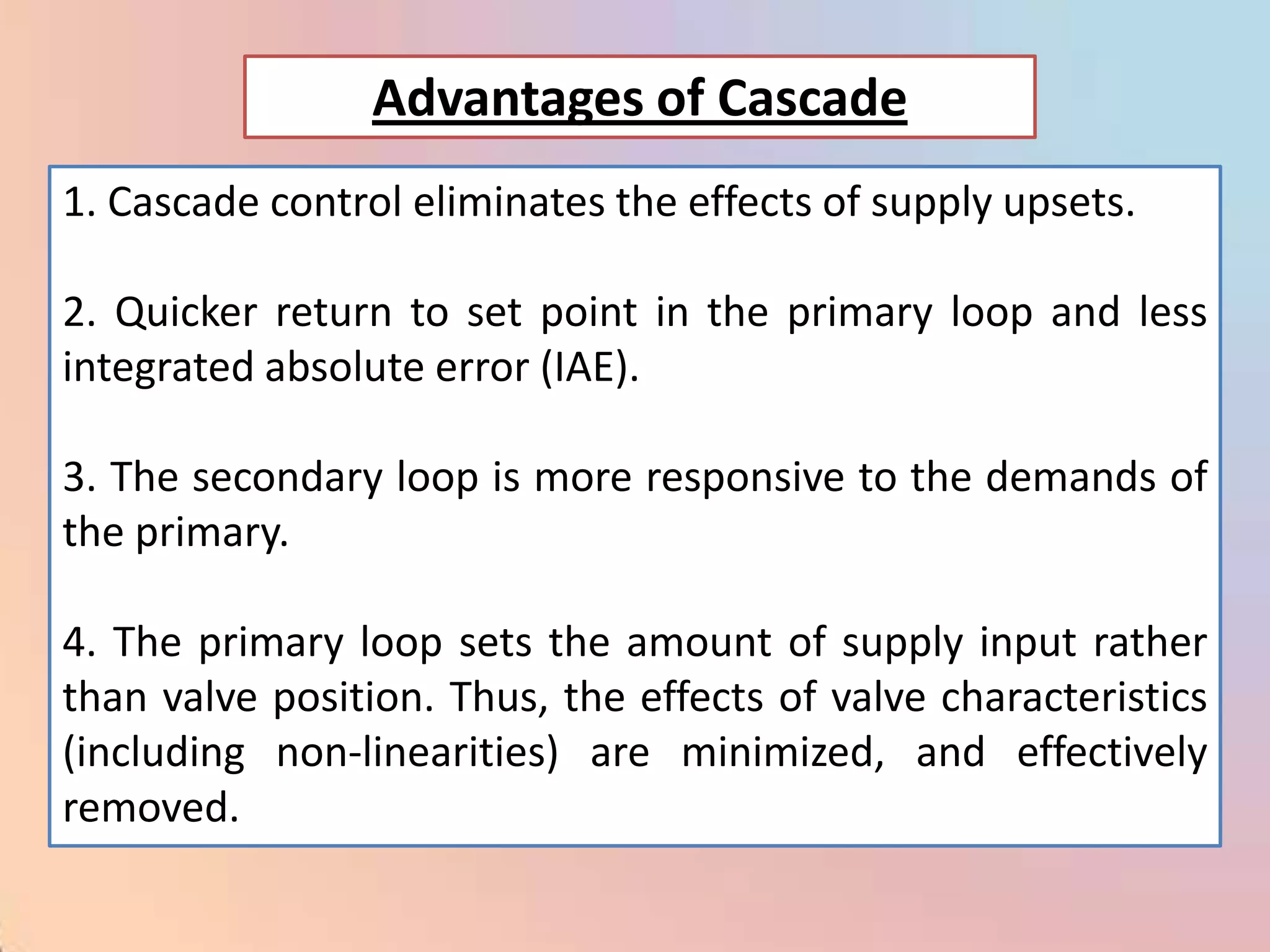 Advantages of Cascade
1. Cascade control eliminates the effects of supply upsets.

2. Quicker return to set point in the primary loop and less
integrated absolute error (IAE).

3. The secondary loop is more responsive to the demands of
the primary.

4. The primary loop sets the amount of supply input rather
than valve position. Thus, the effects of valve characteristics
(including non-linearities) are minimized, and effectively
removed.
 