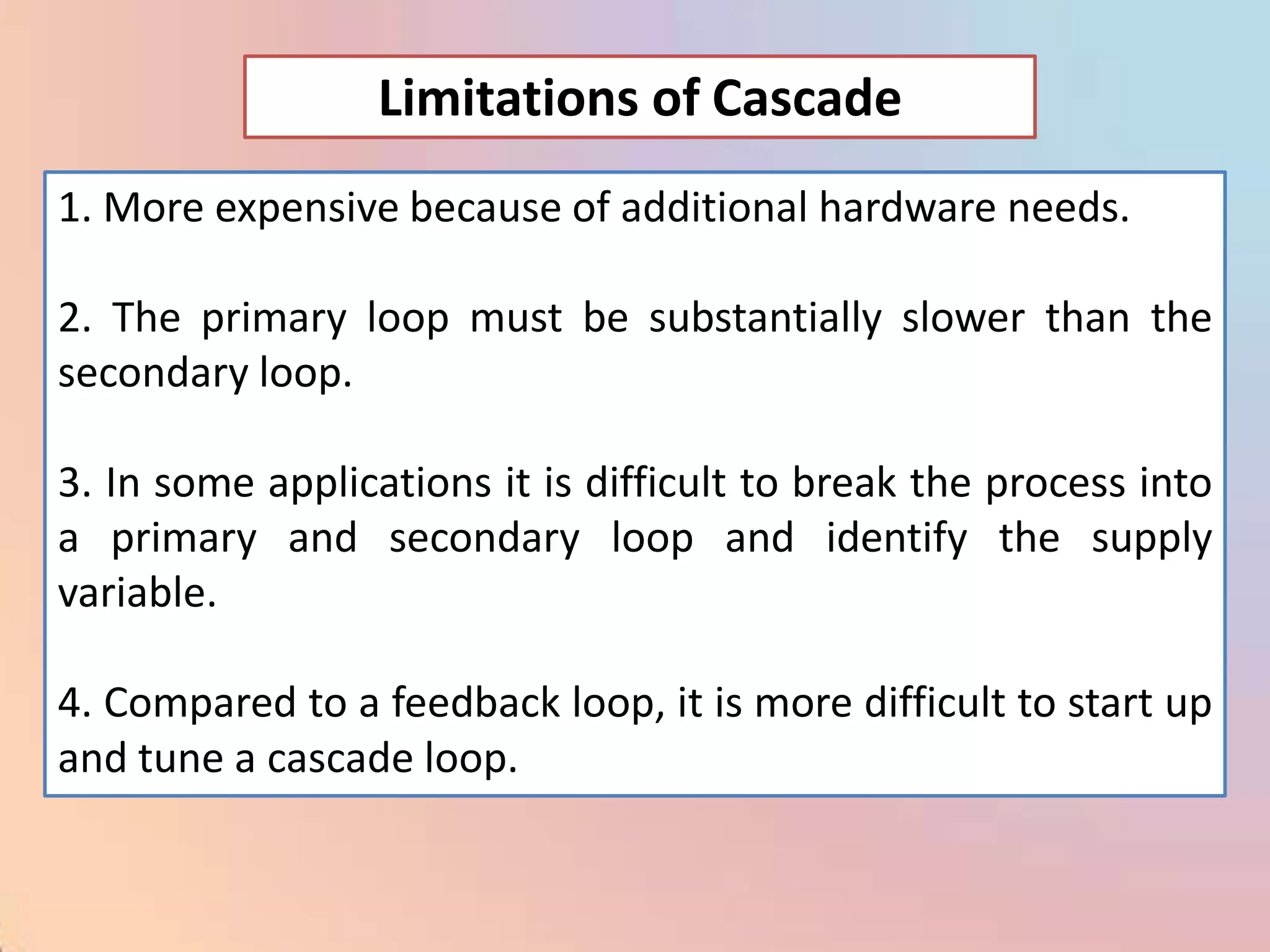 Limitations of Cascade
1. More expensive because of additional hardware needs.

2. The primary loop must be substantially slower than the
secondary loop.

3. In some applications it is difficult to break the process into
a primary and secondary loop and identify the supply
variable.

4. Compared to a feedback loop, it is more difficult to start up
and tune a cascade loop.
 