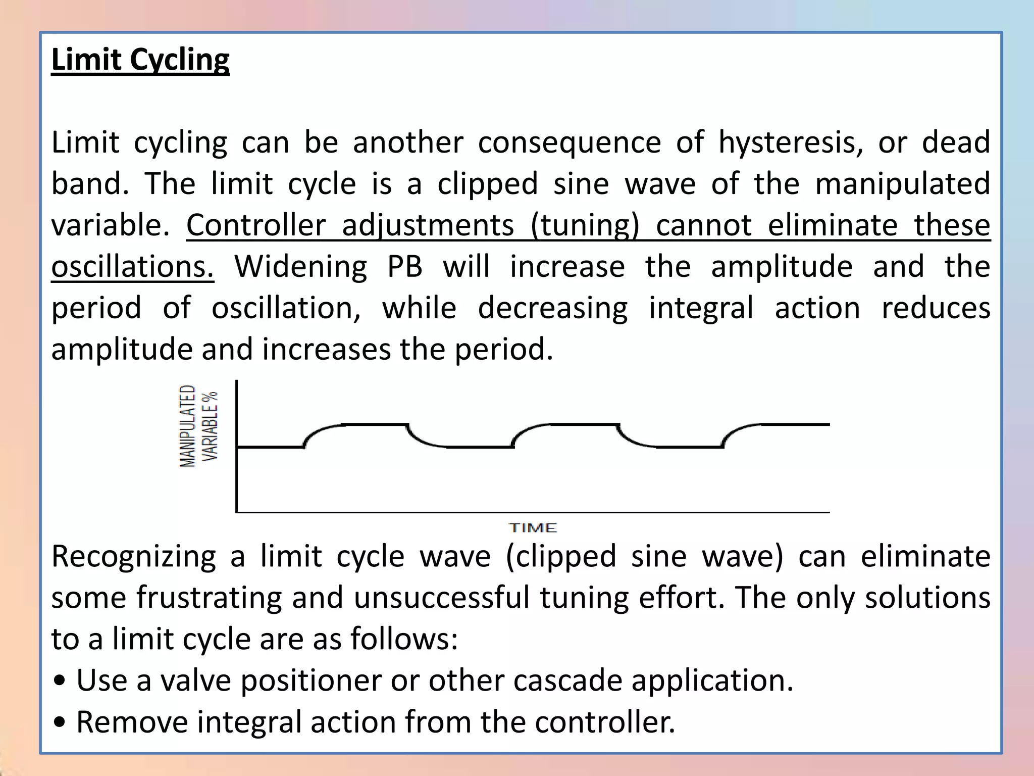 Limit Cycling

Limit cycling can be another consequence of hysteresis, or dead
band. The limit cycle is a clipped sine wave of the manipulated
variable. Controller adjustments (tuning) cannot eliminate these
oscillations. Widening PB will increase the amplitude and the
period of oscillation, while decreasing integral action reduces
amplitude and increases the period.




Recognizing a limit cycle wave (clipped sine wave) can eliminate
some frustrating and unsuccessful tuning effort. The only solutions
to a limit cycle are as follows:
• Use a valve positioner or other cascade application.
• Remove integral action from the controller.
 