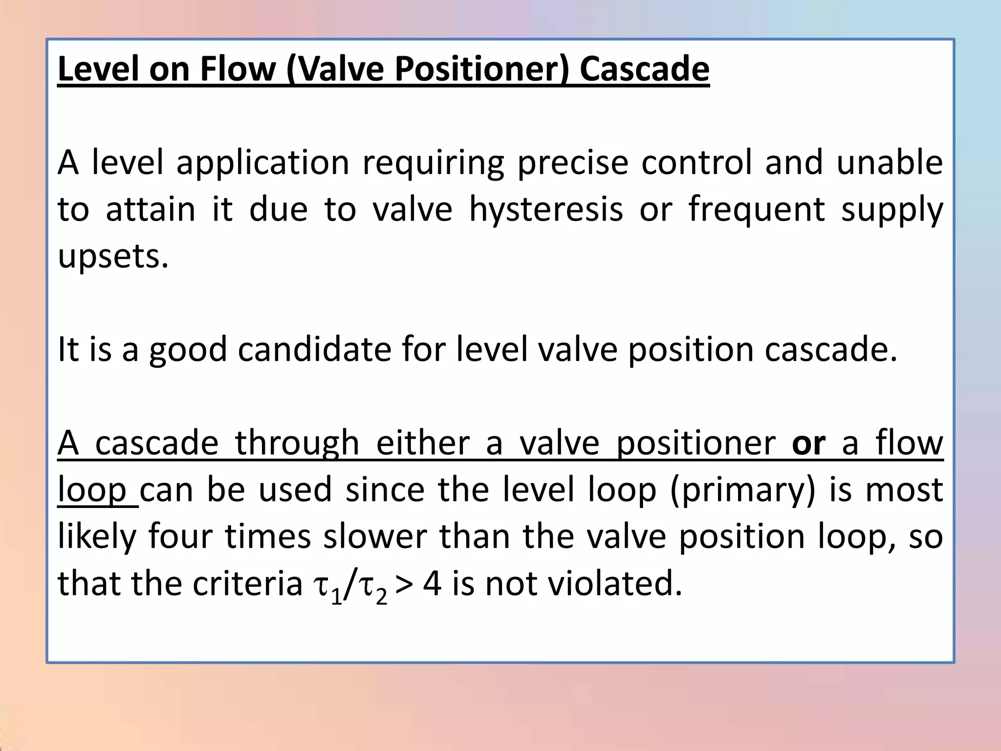 Level on Flow (Valve Positioner) Cascade

A level application requiring precise control and unable
to attain it due to valve hysteresis or frequent supply
upsets.

It is a good candidate for level valve position cascade.

A cascade through either a valve positioner or a flow
loop can be used since the level loop (primary) is most
likely four times slower than the valve position loop, so
that the criteria 1/ 2 > 4 is not violated.
 