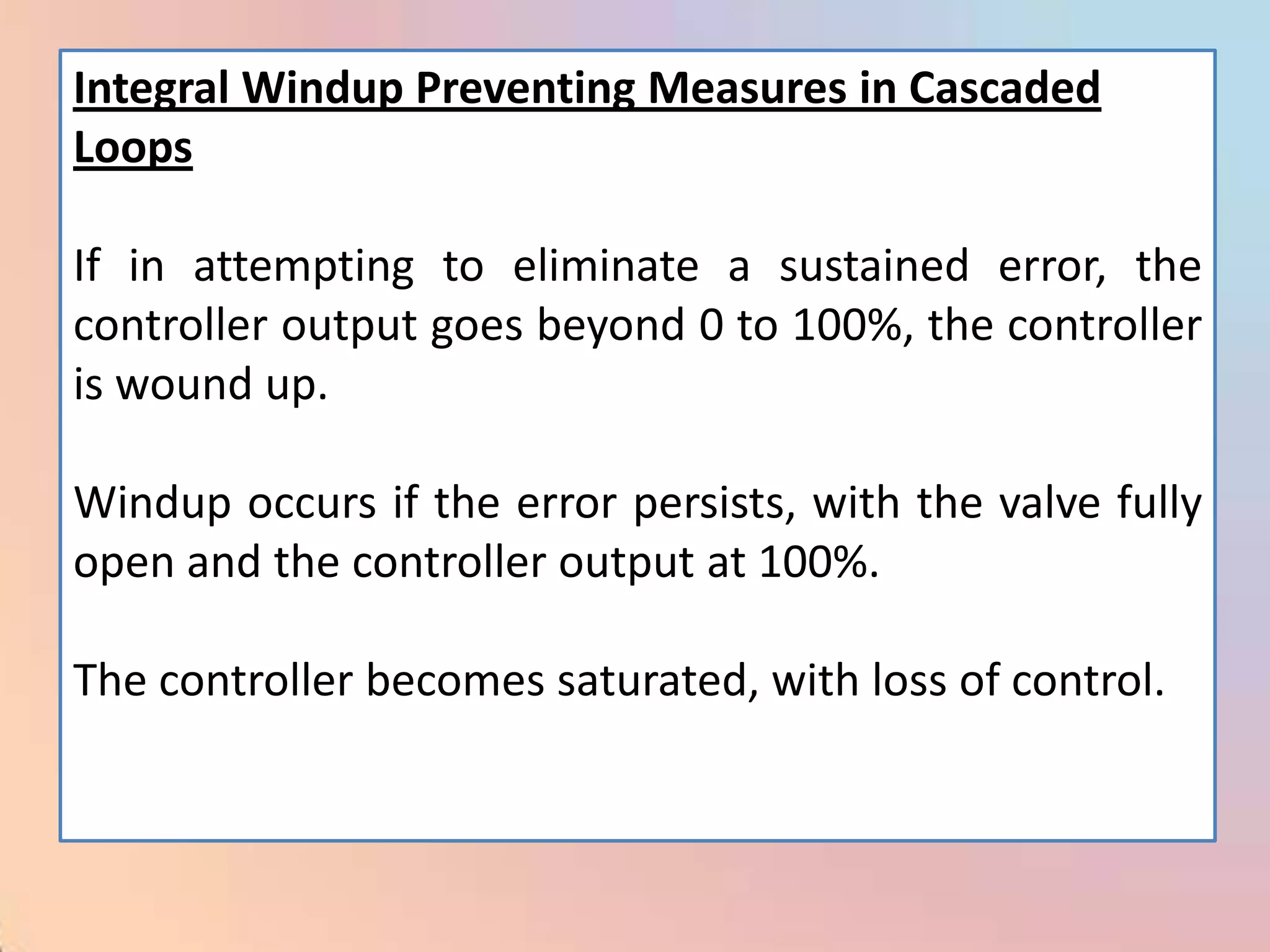 Integral Windup Preventing Measures in Cascaded
Loops

If in attempting to eliminate a sustained error, the
controller output goes beyond 0 to 100%, the controller
is wound up.

Windup occurs if the error persists, with the valve fully
open and the controller output at 100%.

The controller becomes saturated, with loss of control.
 