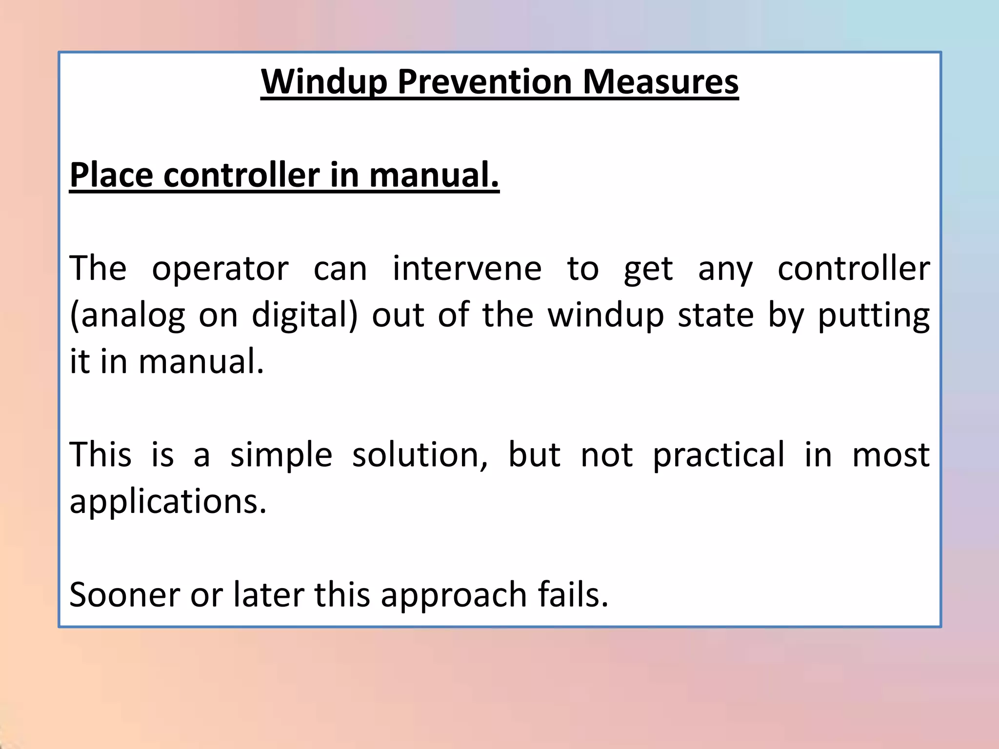 Windup Prevention Measures

Place controller in manual.

The operator can intervene to get any controller
(analog on digital) out of the windup state by putting
it in manual.

This is a simple solution, but not practical in most
applications.

Sooner or later this approach fails.
 