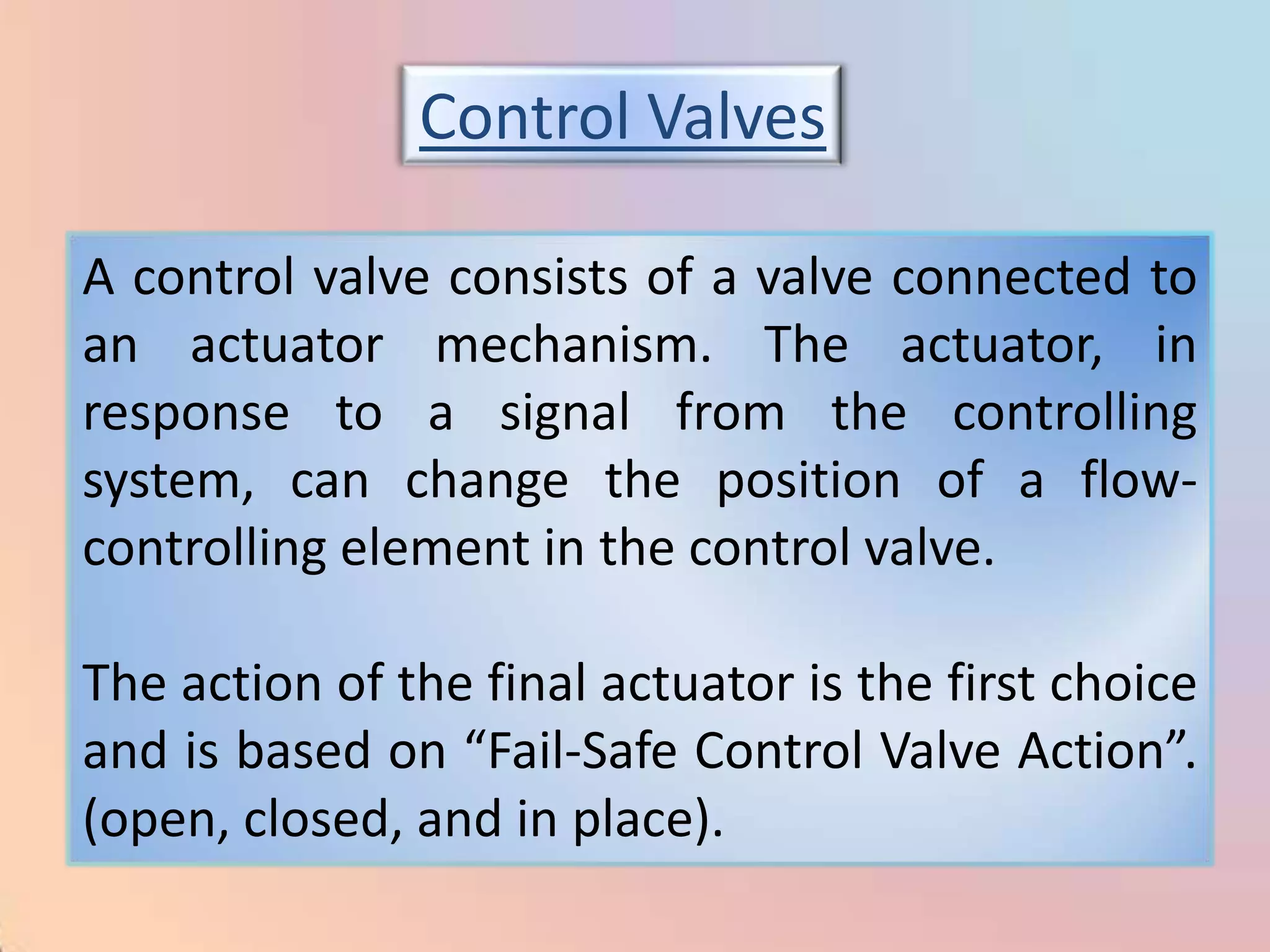 Control Valves

A control valve consists of a valve connected to
an actuator mechanism. The actuator, in
response to a signal from the controlling
system, can change the position of a flow-
controlling element in the control valve.

The action of the final actuator is the first choice
and is based on “Fail-Safe Control Valve Action”.
(open, closed, and in place).
 
