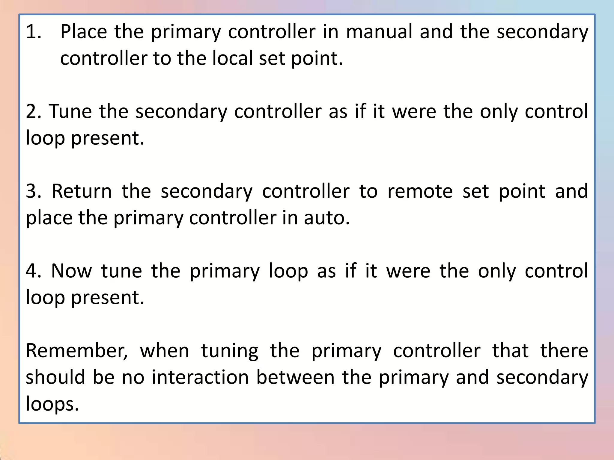 1. Place the primary controller in manual and the secondary
   controller to the local set point.

2. Tune the secondary controller as if it were the only control
loop present.

3. Return the secondary controller to remote set point and
place the primary controller in auto.

4. Now tune the primary loop as if it were the only control
loop present.

Remember, when tuning the primary controller that there
should be no interaction between the primary and secondary
loops.
 