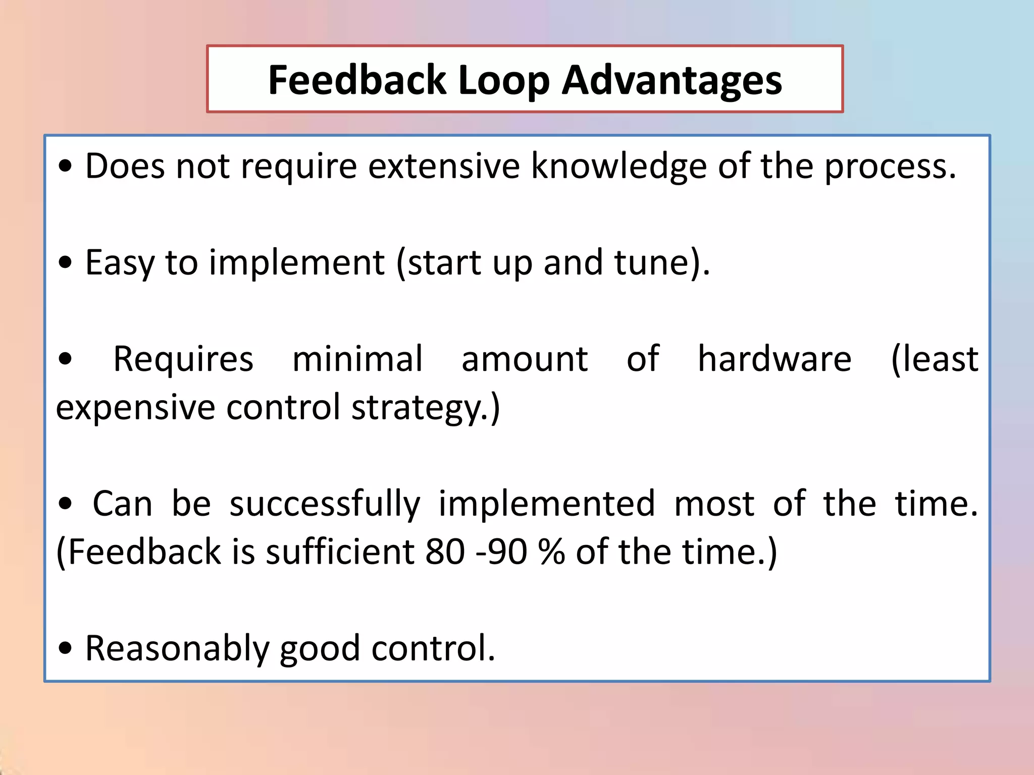 Feedback Loop Advantages
• Does not require extensive knowledge of the process.

• Easy to implement (start up and tune).

• Requires minimal amount of hardware (least
expensive control strategy.)

• Can be successfully implemented most of the time.
(Feedback is sufficient 80 -90 % of the time.)

• Reasonably good control.
 