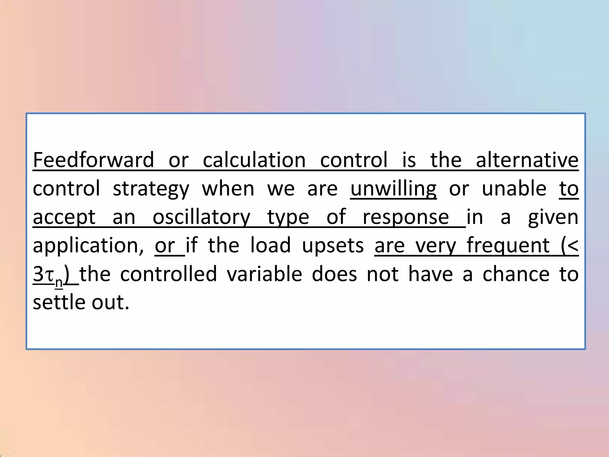 Feedforward or calculation control is the alternative
control strategy when we are unwilling or unable to
accept an oscillatory type of response in a given
application, or if the load upsets are very frequent (<
3 n) the controlled variable does not have a chance to
settle out.
 
