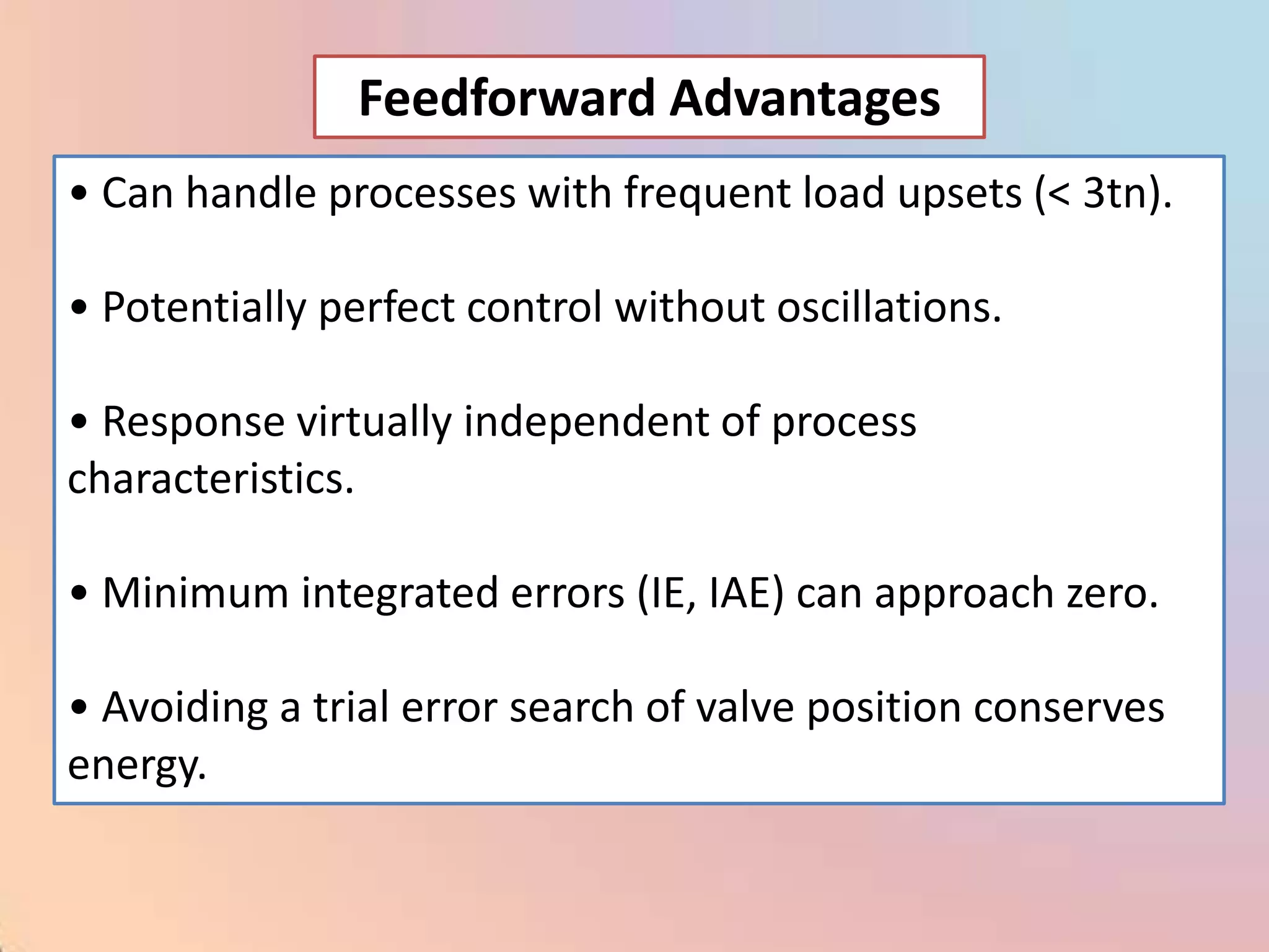 Feedforward Advantages
• Can handle processes with frequent load upsets (< 3tn).

• Potentially perfect control without oscillations.

• Response virtually independent of process
characteristics.

• Minimum integrated errors (IE, IAE) can approach zero.

• Avoiding a trial error search of valve position conserves
energy.
 