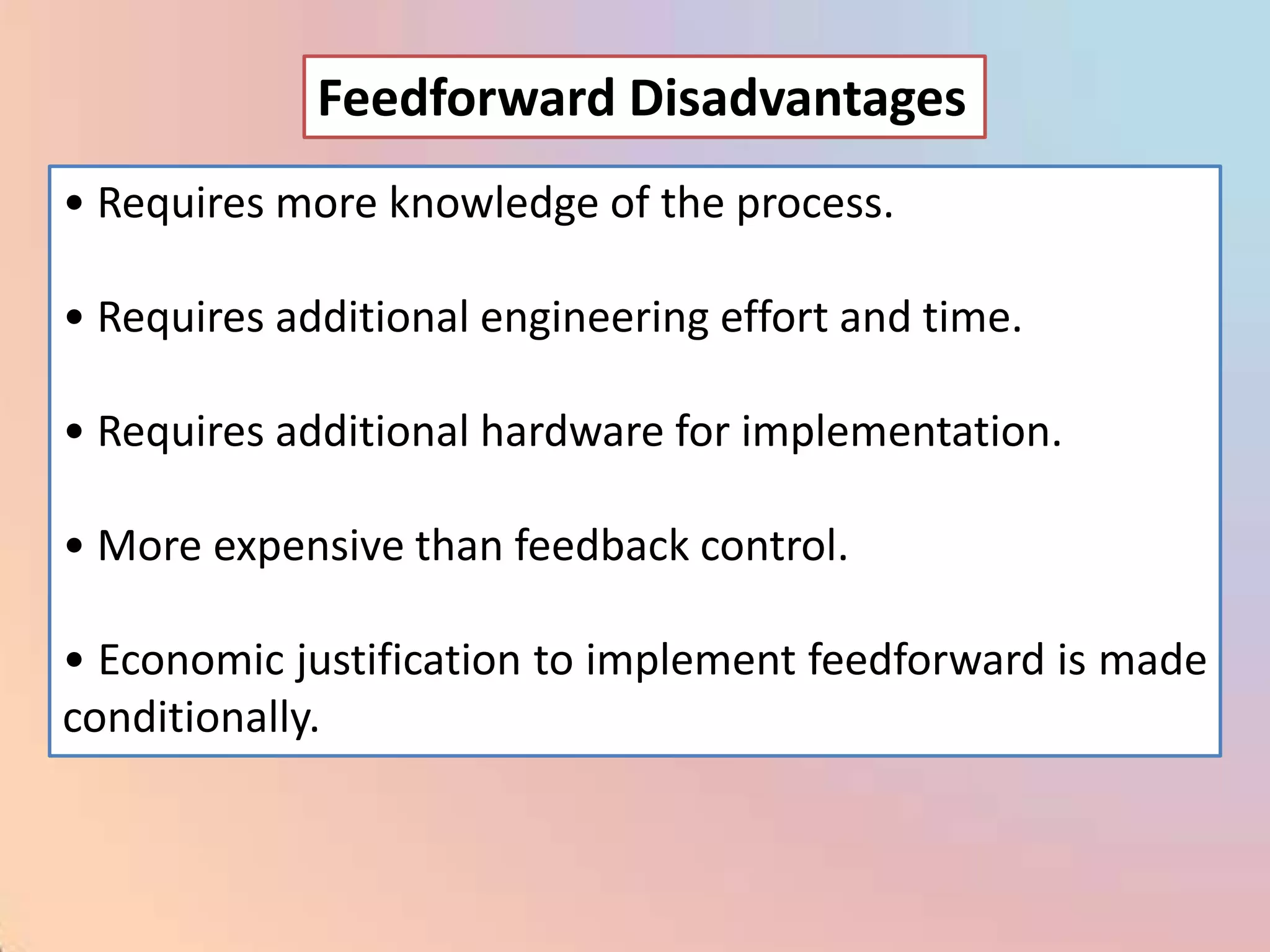 Feedforward Disadvantages
• Requires more knowledge of the process.

• Requires additional engineering effort and time.

• Requires additional hardware for implementation.

• More expensive than feedback control.

• Economic justification to implement feedforward is made
conditionally.
 