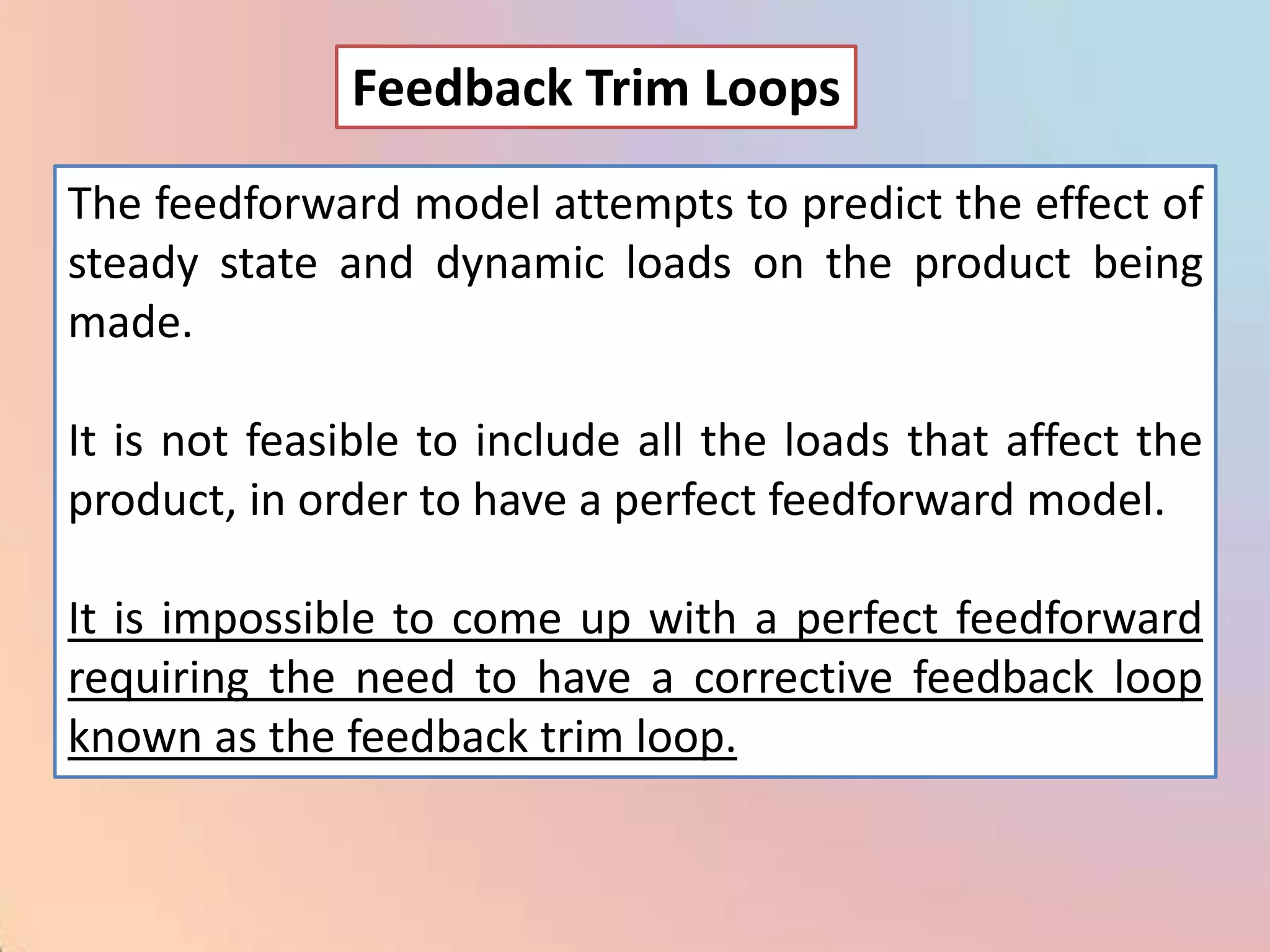 Feedback Trim Loops

The feedforward model attempts to predict the effect of
steady state and dynamic loads on the product being
made.

It is not feasible to include all the loads that affect the
product, in order to have a perfect feedforward model.

It is impossible to come up with a perfect feedforward
requiring the need to have a corrective feedback loop
known as the feedback trim loop.
 