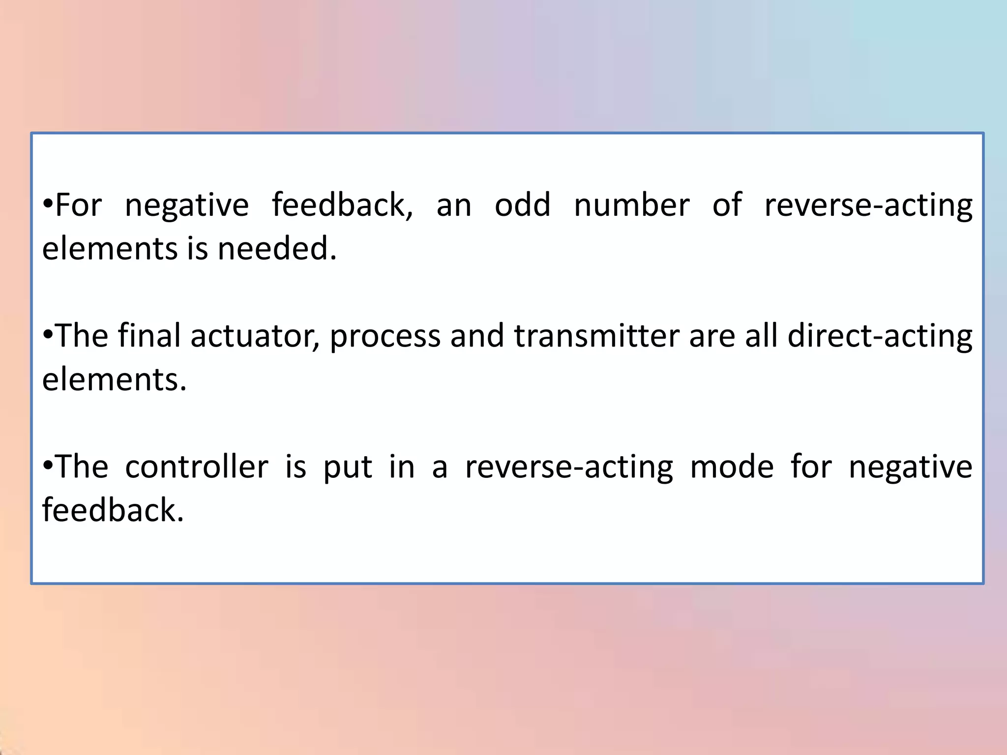 •For negative feedback, an odd number of reverse-acting
elements is needed.

•The final actuator, process and transmitter are all direct-acting
elements.

•The controller is put in a reverse-acting mode for negative
feedback.
 