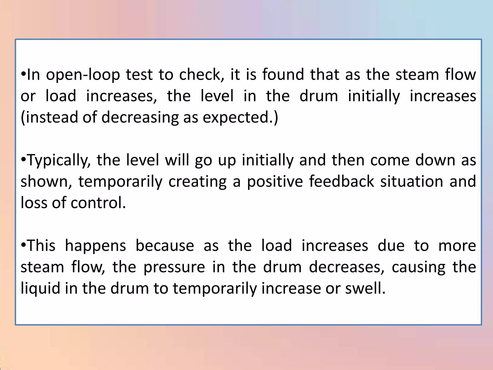 •In open-loop test to check, it is found that as the steam flow
or load increases, the level in the drum initially increases
(instead of decreasing as expected.)

•Typically, the level will go up initially and then come down as
shown, temporarily creating a positive feedback situation and
loss of control.

•This happens because as the load increases due to more
steam flow, the pressure in the drum decreases, causing the
liquid in the drum to temporarily increase or swell.
 