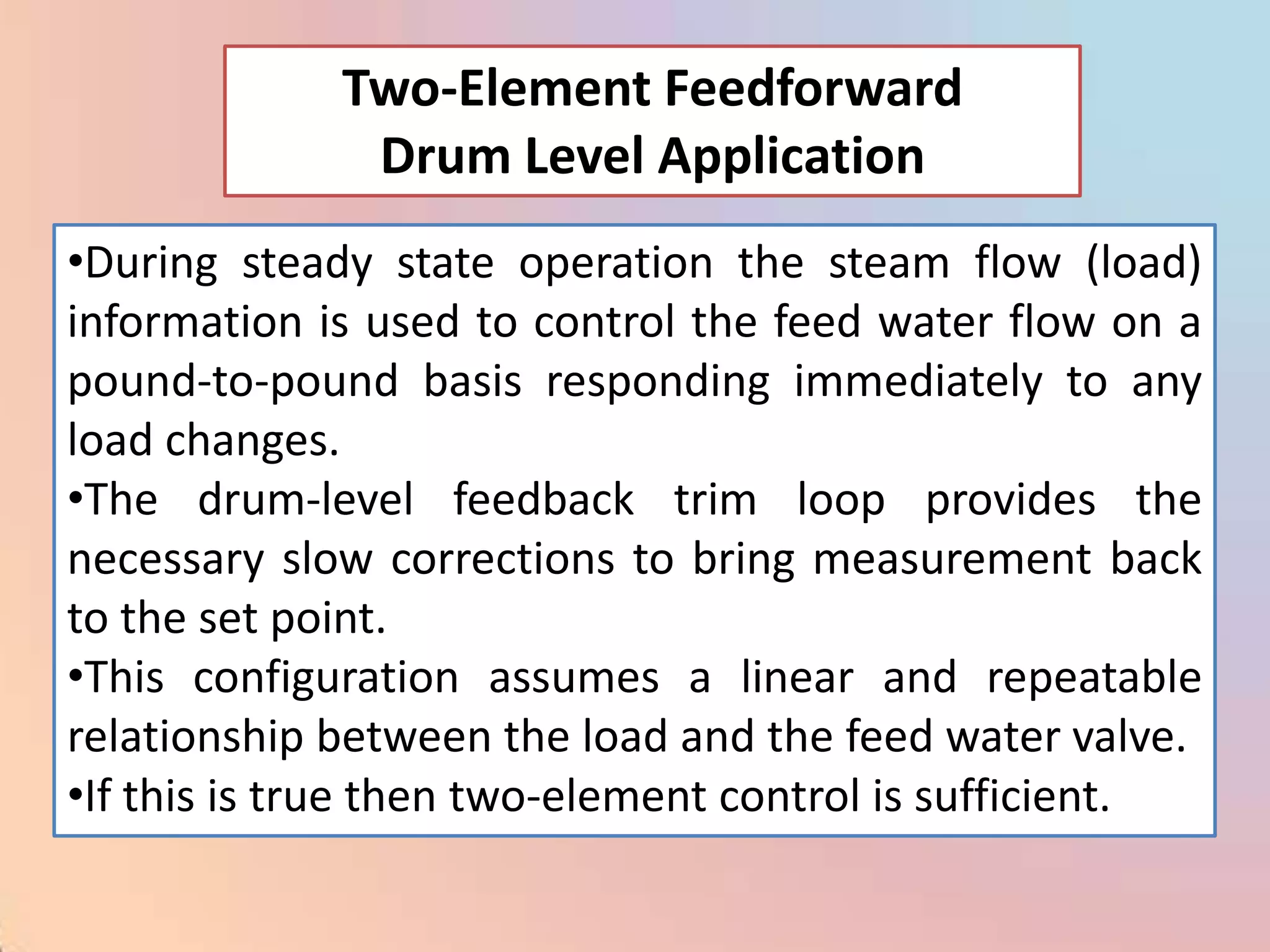 Two-Element Feedforward
              Drum Level Application
•During steady state operation the steam flow (load)
information is used to control the feed water flow on a
pound-to-pound basis responding immediately to any
load changes.
•The drum-level feedback trim loop provides the
necessary slow corrections to bring measurement back
to the set point.
•This configuration assumes a linear and repeatable
relationship between the load and the feed water valve.
•If this is true then two-element control is sufficient.
 