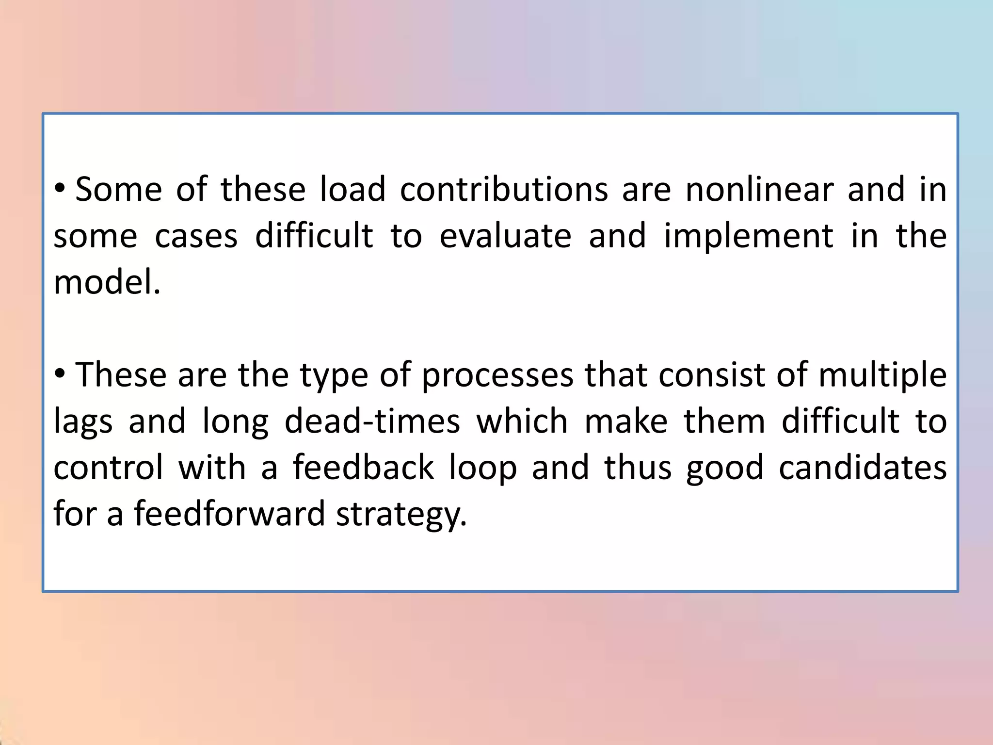 • Some of these load contributions are nonlinear and in
some cases difficult to evaluate and implement in the
model.

• These are the type of processes that consist of multiple
lags and long dead-times which make them difficult to
control with a feedback loop and thus good candidates
for a feedforward strategy.
 