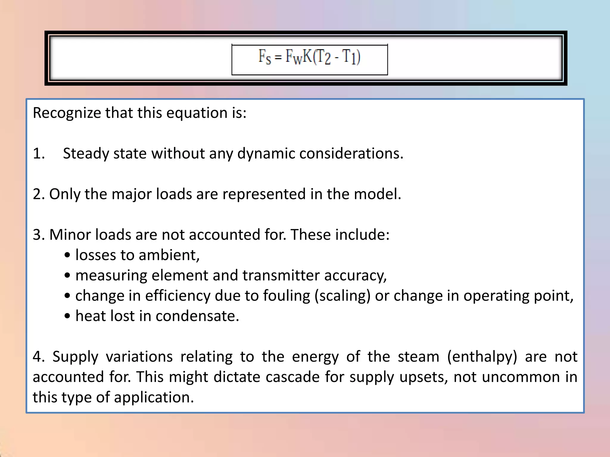 Recognize that this equation is:

1.   Steady state without any dynamic considerations.

2. Only the major loads are represented in the model.

3. Minor loads are not accounted for. These include:
    • losses to ambient,
    • measuring element and transmitter accuracy,
    • change in efficiency due to fouling (scaling) or change in operating point,
    • heat lost in condensate.

4. Supply variations relating to the energy of the steam (enthalpy) are not
accounted for. This might dictate cascade for supply upsets, not uncommon in
this type of application.
 
