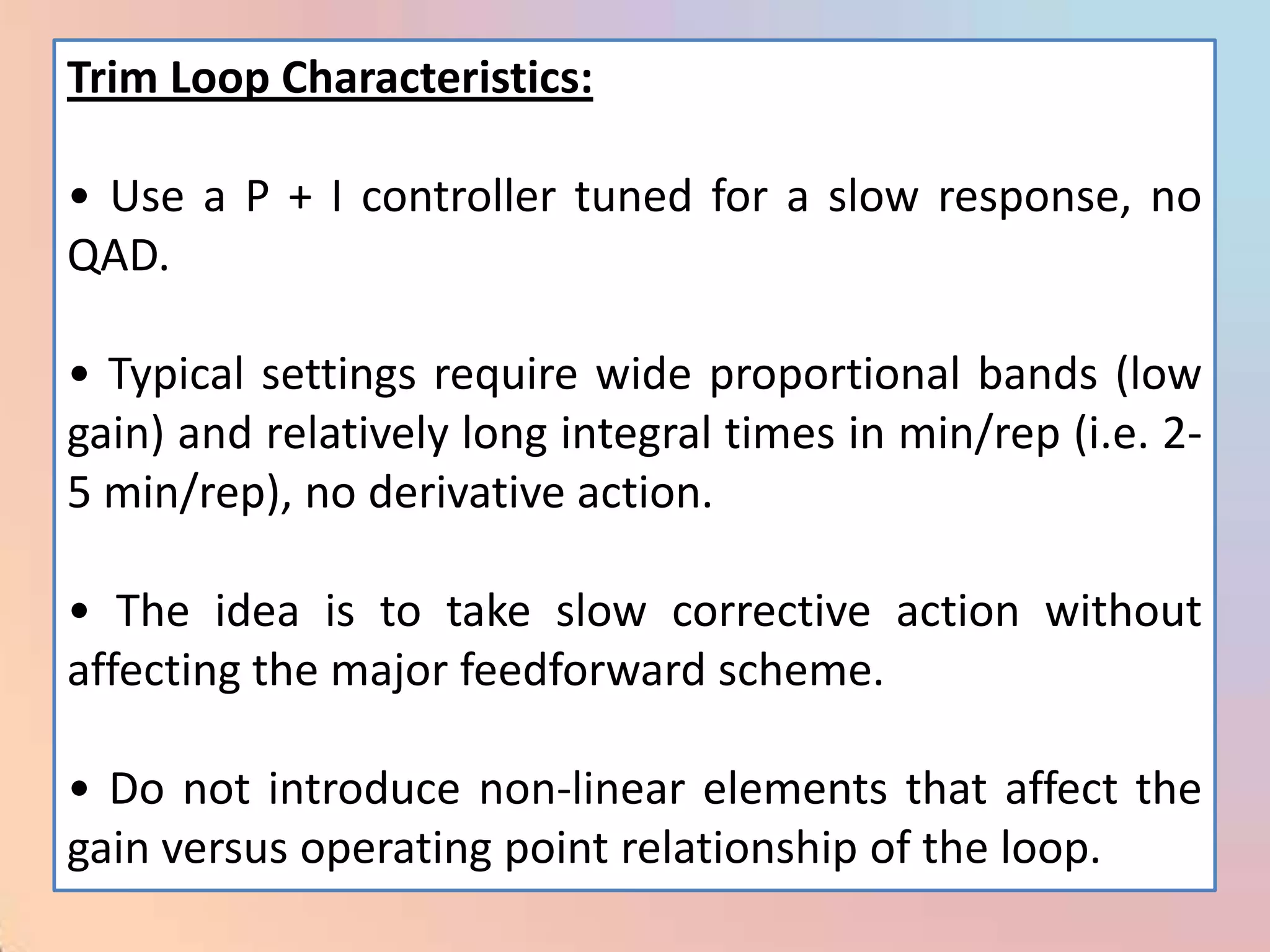 Trim Loop Characteristics:

• Use a P + I controller tuned for a slow response, no
QAD.

• Typical settings require wide proportional bands (low
gain) and relatively long integral times in min/rep (i.e. 2-
5 min/rep), no derivative action.

• The idea is to take slow corrective action without
affecting the major feedforward scheme.

• Do not introduce non-linear elements that affect the
gain versus operating point relationship of the loop.
 