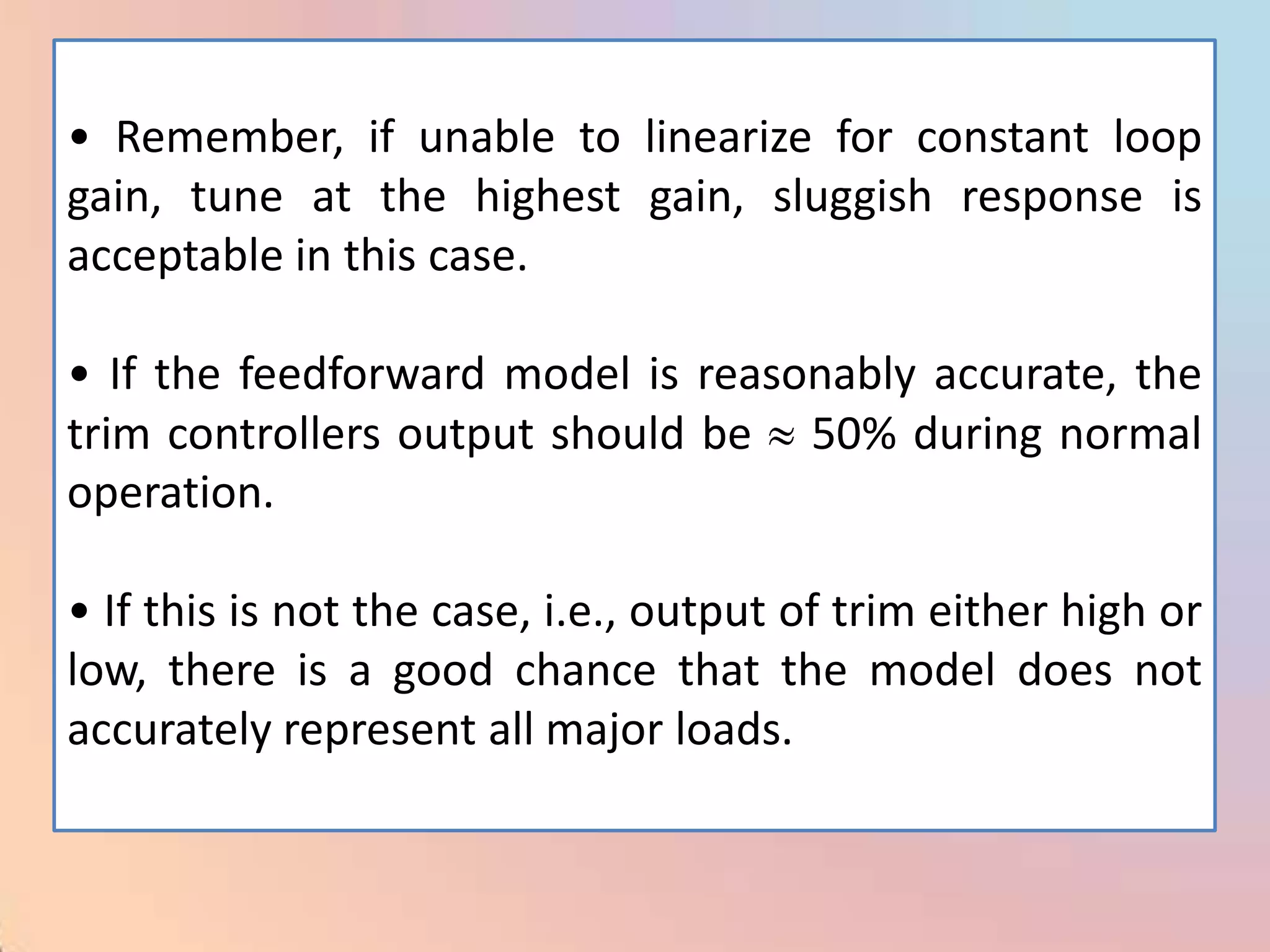 • Remember, if unable to linearize for constant loop
gain, tune at the highest gain, sluggish response is
acceptable in this case.

• If the feedforward model is reasonably accurate, the
trim controllers output should be 50% during normal
operation.

• If this is not the case, i.e., output of trim either high or
low, there is a good chance that the model does not
accurately represent all major loads.
 