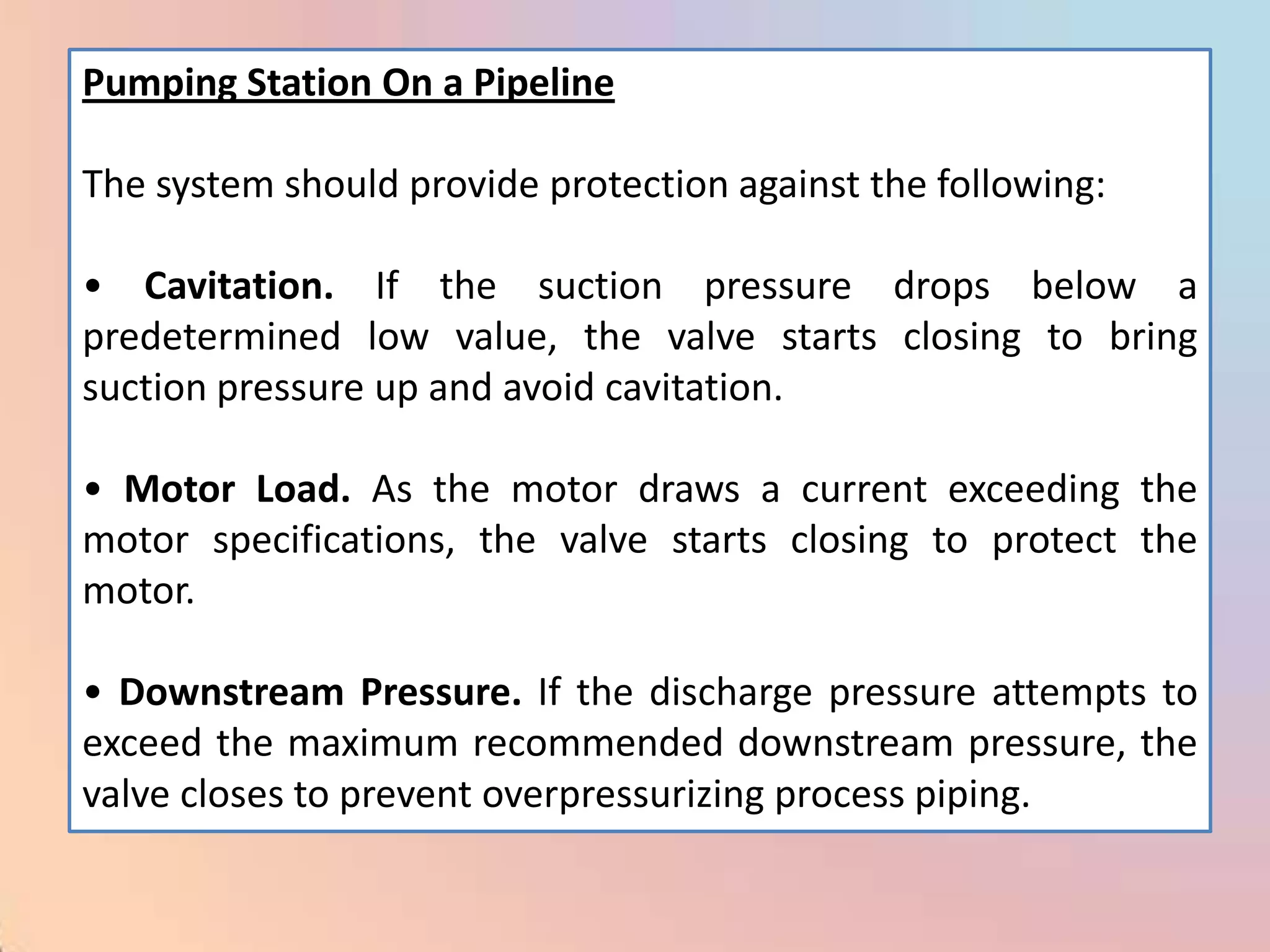 Pumping Station On a Pipeline

The system should provide protection against the following:

• Cavitation. If the suction pressure drops below a
predetermined low value, the valve starts closing to bring
suction pressure up and avoid cavitation.

• Motor Load. As the motor draws a current exceeding the
motor specifications, the valve starts closing to protect the
motor.

• Downstream Pressure. If the discharge pressure attempts to
exceed the maximum recommended downstream pressure, the
valve closes to prevent overpressurizing process piping.
 