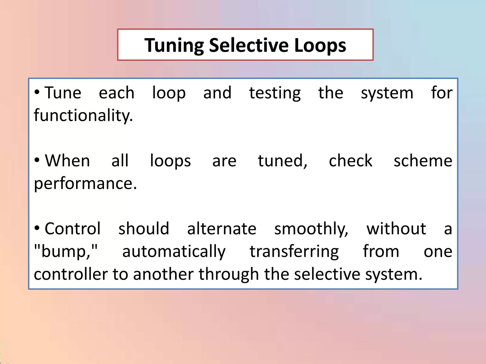 Tuning Selective Loops

• Tune each loop and testing the system for
functionality.

• When all loops     are   tuned,   check   scheme
performance.

• Control should alternate smoothly, without a
"bump," automatically transferring from one
controller to another through the selective system.
 