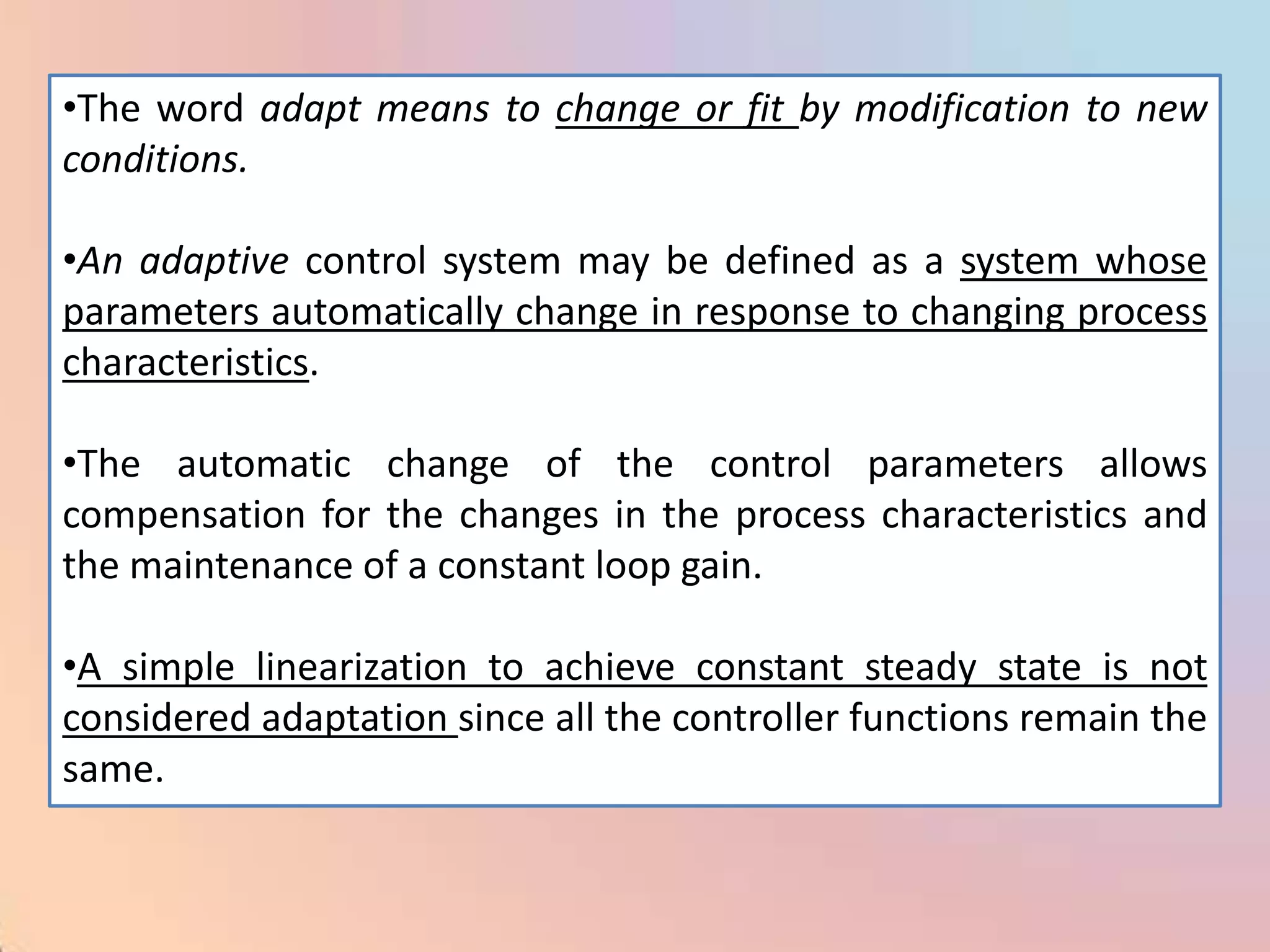 •The word adapt means to change or fit by modification to new
conditions.

•An adaptive control system may be defined as a system whose
parameters automatically change in response to changing process
characteristics.

•The automatic change of the control parameters allows
compensation for the changes in the process characteristics and
the maintenance of a constant loop gain.

•A simple linearization to achieve constant steady state is not
considered adaptation since all the controller functions remain the
same.
 